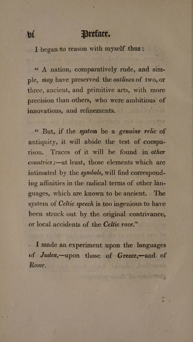 I began ‘to reason with myself thus ‘ « A nation; comparatively rude, and sim- ple, may have preserved the outlnes of two, or three, ancient, and primitive arts, with more precision than others, who were ambitious of innovations, and refinements. « But, if the system be a genuine relic of antiquity, it will abide the test of conrpa- rison. Traces of it will be found in other countries ;—at least, those elements which are intimated by the symbols, will find correspond- ing affinities in the radical terms of other lan- guages, which are known to be ancient. The system of Celtic speech is too ingenious to have been struck out by the original ee _or local accidents of the Celtic race.’ I made an experiment upon the languages of Judea,—upon those of. GC manone aad of ‘Rome.