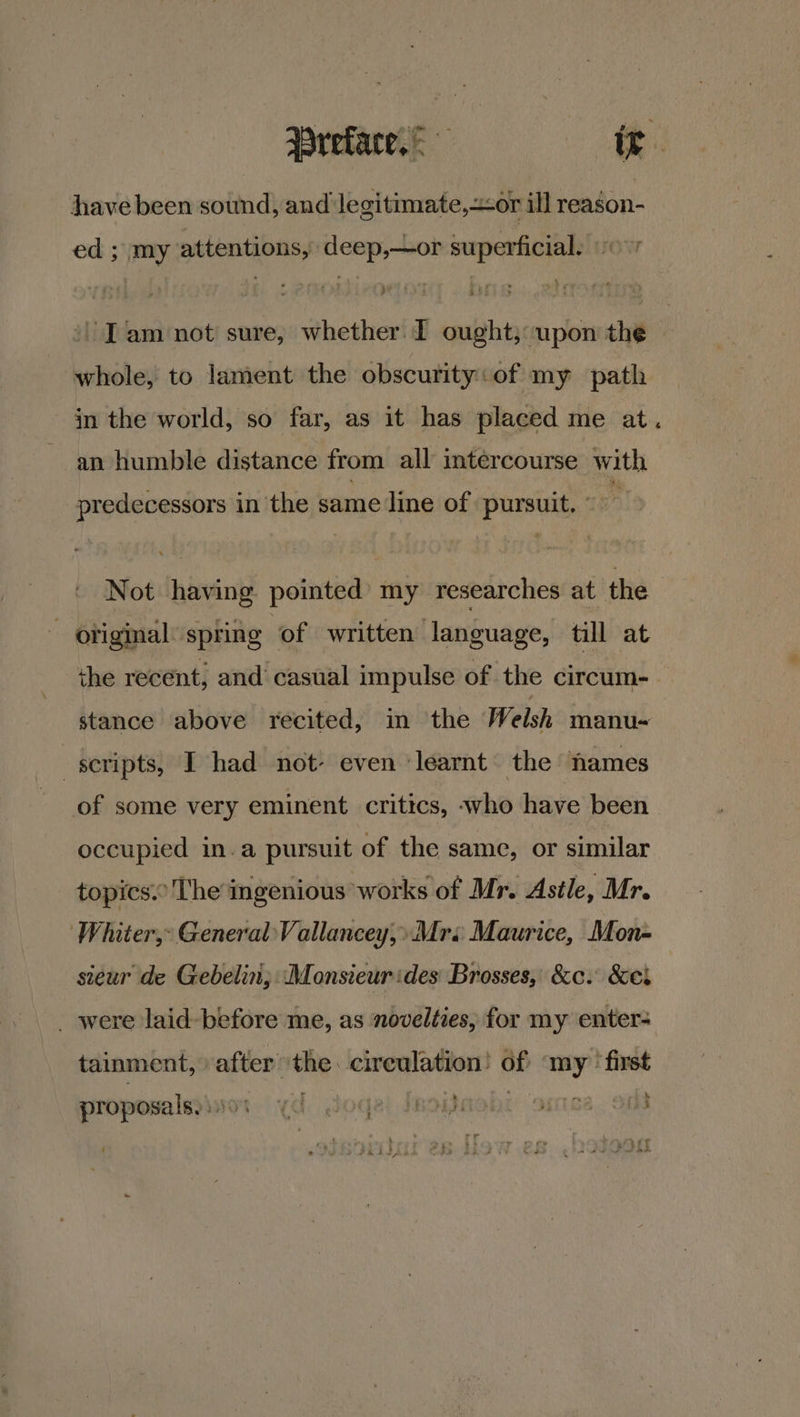 Preface, = ir have been sound, and le gitimate,or ill reason- ed ; my attentions, deep,—or superficial. 0+ Iam not sure, whether. I ought; upon the whole, to lament the obscurity: of my path in the world, so far, as it has placed me at. an humble distance from all intercourse with predecessors in the same line of pursuit. © Not having pointed’ my researches at the original’ spring of written language, till at ihe recent, and casual impulse of the circum- stance above recited, in the Welsh manu- scripts, I had not- even ‘learnt’ the names of some very eminent critics, who have been occupied in.a pursuit of the same, or similar topics: The ingenious works of Mr. Astle, Mr. Whiter, General Vallancey,» Mrs Maurice, Mon- sieur de Gebelin; ‘Monsieur ides Brosses, &amp;c. &amp;ei _ were laid- before me, as novelties, for my enter- tainment, after the. cireulation! of my’ first * 4 proposalsyinos yd Joga: Isoash: oimca. ont - Pe ae | 2) : or bs : Sat p Ren ae TT liad vie