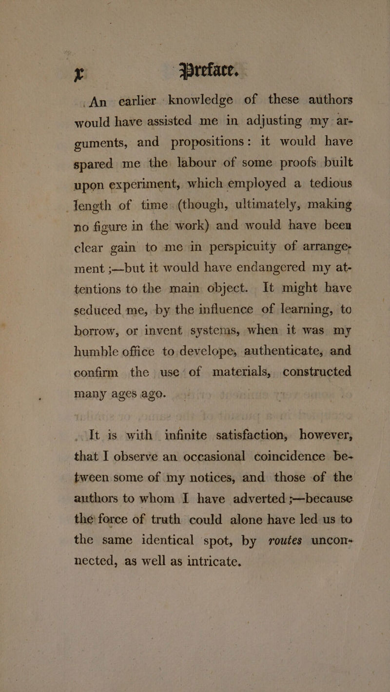 i -- Preface. . An earlier ‘knowledge of these authors would have assisted me in adjusting my ar- guments, and propositions: it would have spared me the labour of some proofs built upon experiment, which employed a tedious length of time. (though, ultimately, making no figure in the work) and would have been clear gain to me in perspicuity of arrange- ment ;—but it would have endangered my at- tentions to the main object. It might have seduced me, by the influence of learning, to borrow, or invent systems, when it was my humble office to develope, authenticate, and confirm the use’of materials, constructed many ages ago. It is with infinite satisfaction, however, that I observe an oceasional coincidence be- tween some of my notices, and those of the authors to whom I have adverted ;—because. the: force of truth could alone have led us to the same identical spot, by routes uncon= nected, as well as intricate.