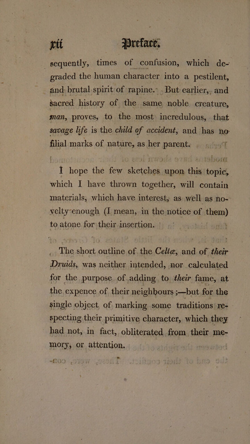sequently, times of confusion, which de- graded the human character into a pestilent, . dnd: brutal spirit of rapine.° . But earlier, and sacred history of the same noble creature, man, proves, to the most’ incredulous, that. savage life is the child of accident, and has no filial marks of nature, as her parents gonial I hope the few sketches upon, this topic, which I have thrown together, will contain materials, which have interest, as well as no- velty-enough (I mean, in the notice of them) to atone for their insertion. ° | The short outline of the Celle, and of their Druids, was neither intended, nor calculated for the purpose. of adding to their fame, at the expence of their neighbours ;—but for the single object, of marking some traditions re+ specting their primitive character, which they _ had not, in fact, obliterated from their me- mory; or attention. a TOD, eC
