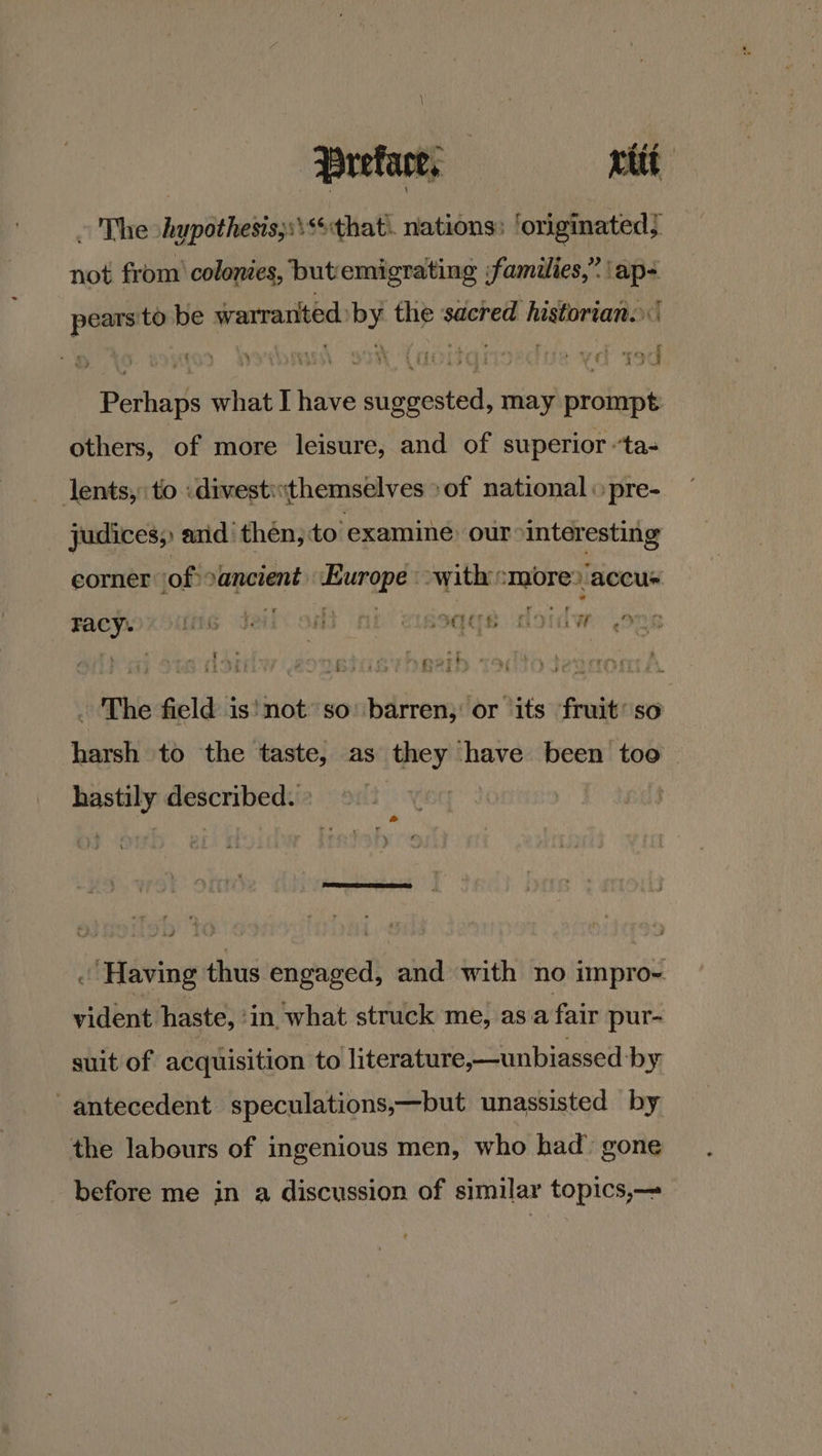 \ Preface, rit ~ The hypothesis;s\**that\. nations: ‘originated; not from’ colonies, but'emigrating families,” \ap- pears'to be warranted. by the sacred historian. Perhaps what I have suggested, may prompt others, of more leisure, and of superior ‘ta- lents,: to :divesti«themselves >of national « pre- _ judices, and then, to ‘examine our interesting corner (of) :ancient Europe with :more? accu ‘ ; : fy Pay tao ve ipod  Facy. fi has bs | en) ee | : ‘ CEE t> ih oO 2 Ee v4 ‘ rm i « P es f we ¥ 85 ; Py OPTy) ‘ The field is'not so’ barren; or its fruit’ so harsh to the taste, as they have been too | » hastily described. » ‘ ‘Having thus engaged, and with no impro- vident haste, ‘in what struck me, as a fair pur- suit of acquisition to literature,—unbiassed by antecedent speculations,—but unassisted by the labours of ingenious men, who had’ gone before me in a discussion of similar topics,—