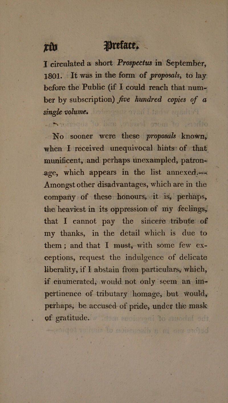 riv —: BBreface, I PTR a short Prospectus in September, It was in the form of proposals, to lay a the Public (if I could reach that num- ber by subscription) jive hundred copies of a angle volume. No sooner were these proposals known, when I received unequivocal. hints: of ‘that. munificent, and perhaps unexampled, patron- age, which appears in the list annexed.--~ Amongst other disadvantages, which are in the compary of these honours, it is, perhaps, the heaviest in its oppression of my feelings, that I cannot pay the sincere tribute of my thanks, in the detail which is due to them ; and that I must, with some few ex- ceptions, request the indulgence of delicate liberality, if I abstain from particulars, which, | if enumerated; would not only seem an im- pertinence of tributary homage, but would, q _ perhaps; be accused of pride, under the mask of gratitude. . ;
