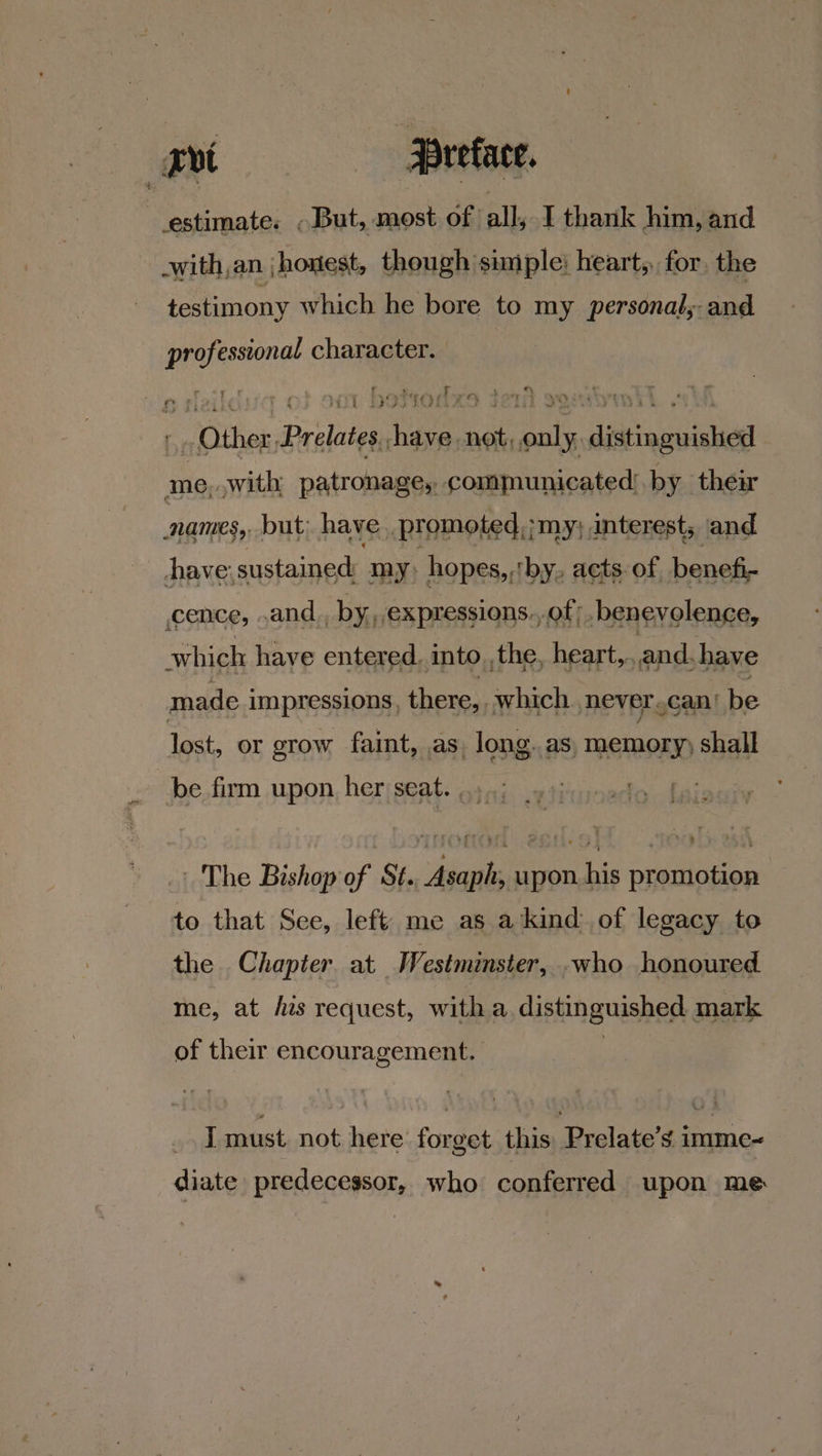 Tvi Preface. : estimate. - But, most of all, T thank him, and -with an | honest, though simple: heart, for, the testimony which he bore to my personal,;- and professional character. &amp; t ; ‘ *; ‘ 7 : Te wil tm yc. Se 6 ee iY. a REL SP he BRP ad yo ? J XMS &amp; » Other Prelates. have not, only. distinguished me, swith patronage, communicated’.by their names, but; have .promoted,;my; interest; and have: sustained: my) hopes, ‘by. acts: of, benefi- cence, and by, expressions.,.of benevolence, which have entered. into _,the, heart, and. have made impressions, there, which never .can/ be lost, or grow faint, as. long.as, memory) shall be firm upon her seat. .., | The Bishop of St. Asaph, upon. his promotion to that See, left me as a kind: of legacy to the Chapter at We estminster, who honoured me, at his request, with a. distinguished mark of their encouragement. | | I must. not here forget this. Prelate’s imme-~ diate predecessor, who conferred upon me