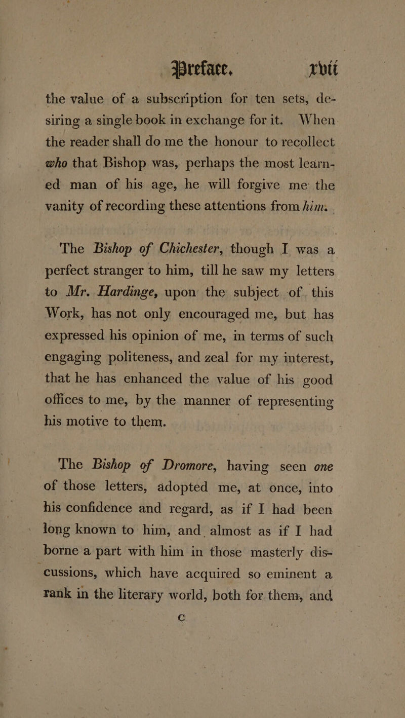 the value of a subscription for ten sets, de- siring a single book in exchange for it. When. the reader shall do me the honour to recollect | who that Bishop was, perhaps the most learn- ed man of his age, he will forgive me the vanity of recording these attentions from him. The Bishop of Chichester, though I was a perfect stranger to him, till he saw my letters to Mr. Hardinge, upon the subject. of. this Work, has not only encouraged me, but has expressed his opinion of me, in terms of such engaging politeness, and zeal for my interest, that he has enhanced the value of his good offices to me, by the manner of representing his motive to them. The Bishop of Dromore, having seen one of those letters, adopted me, at once, into his confidence and regard, as if I had been long known to him, and almost as if I had borne a part with him in those masterly dis- “cussions, which have acquired so eminent a rank in the literary world, both for them, and Cc.