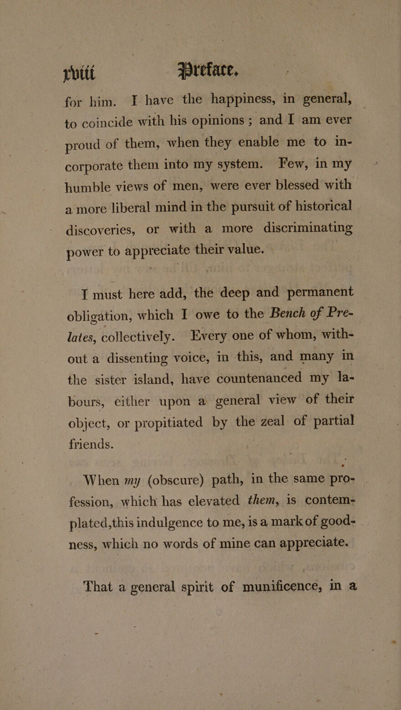pitt Wreface, for him. I have the happiness, in general, to coincide with his opinions ; and I am ever proud of them, when they enable me to in- corporate them into my system. Few, in my humble views of men, were ever blessed with a more liberal mind in the pursuit of historical discoveries, or with a more discriminating power to appreciate their value. | I must here add, the deep and permanent obligation, which I owe to the Bench of Pre- lates, collectively. Every one of whom, with- out a dissenting voice, in this, and many in the sister island, have countenanced my la- bours, cither upon a general view ‘of their object, or propitiated by the zeal of partial friends. When my (obscure) path, in the same pro- fession, which has elevated them, 1s contem- plated,this indulgence to me, isa mark of good- | ness, which no words of mine can appreciate. That a general spirit of munificence, In a