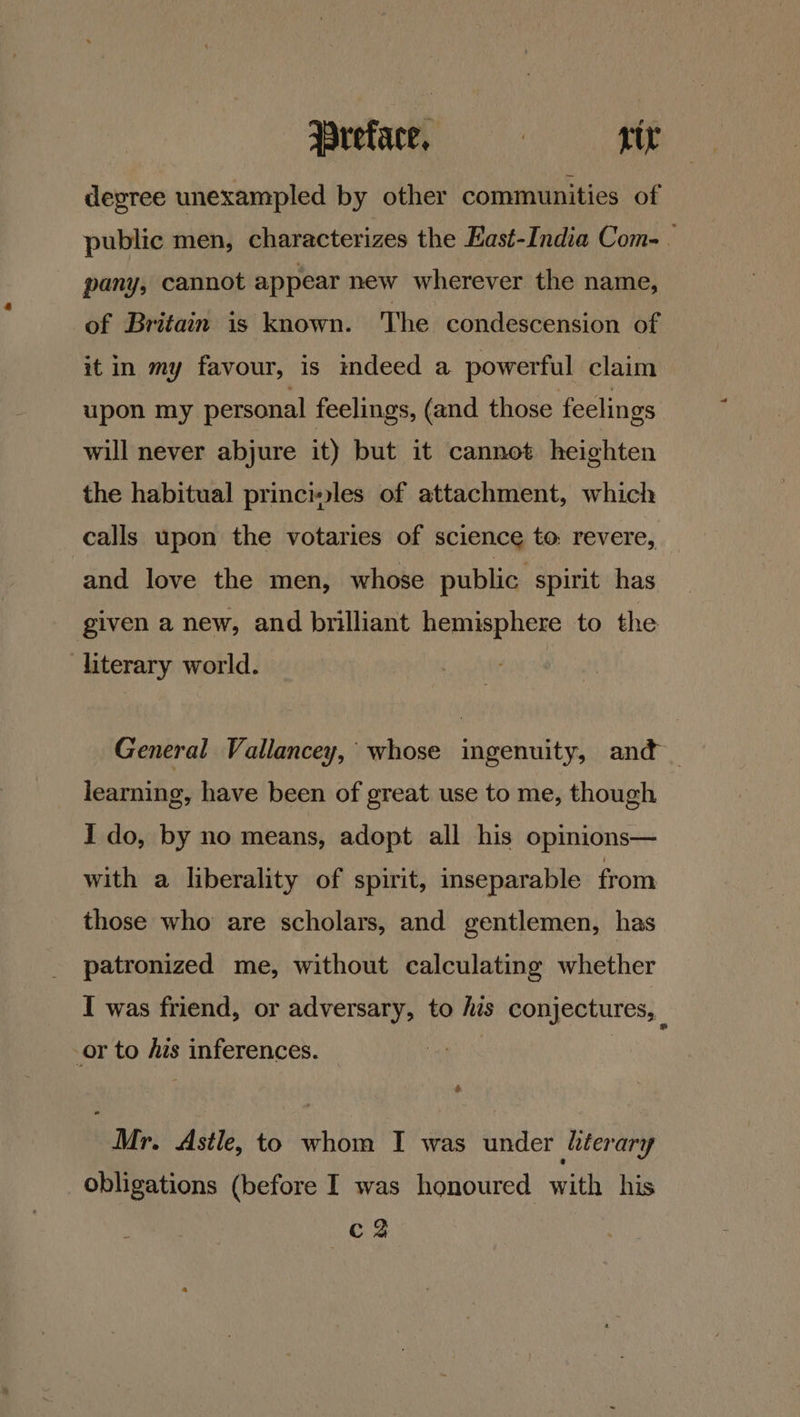 degree unexampled by other communities of public men, characterizes the East-India Com-. pany, cannot appear new wherever the name, of Britain is known. The condescension of it in my favour, is indeed a powerful claim upon my personal feelings, (and those feelings will never abjure it) but it cannot heighten the habitual princiles of attachment, which calls upon the votaries of science to: revere, and love the men, whose public spirit has given a new, and brilliant hemisphere to the literary world. General Vallancey, whose ingenuity, and _ learning, have been of great use to me, though I do, by no means, adopt all his opinions— with a liberality of spirit, inseparable from those who are scholars, and gentlemen, has patronized me, without calculating whether I was friend, or adversary, to his conjectures, or to his inferences. ) ape Mr. Astle, to whom I was under literary obligations (before I was honoured with his ca
