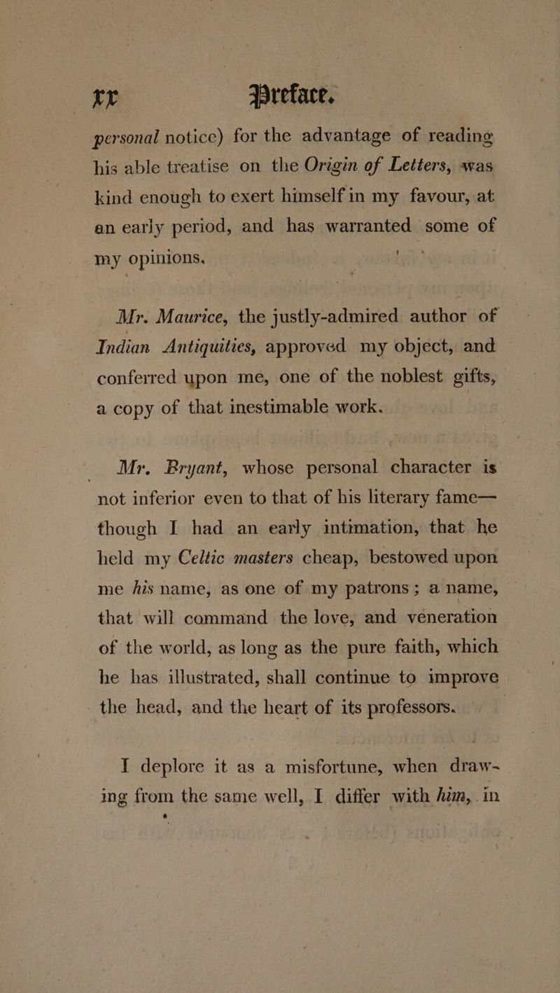 personal notice) for the advantage of reading his able treatise on the Origin of Letters, was kind enough to exert himself in my favour, at an early period, and has warranted some of my opinions, . Mr. Maurice, the justly-admired author of Indian Antiquities, approved my object, and — conferred upon me, one of the noblest gifts, | a copy of that inestimable work. Mr. Bryant, whose personal character is not inferior even to that of his literary fame— though I had an early intimation, that he held my Celtic masters cheap, bestowed upon me fis name, as one of my patrons ; a name, that will command the love, and veneration of the world, as long as the pure faith, which he has illustrated, shall continue to improve the head, and the heart of its professors. | I deplore it as a misfortune, when draw~ ing from the same well, I differ with him, .in