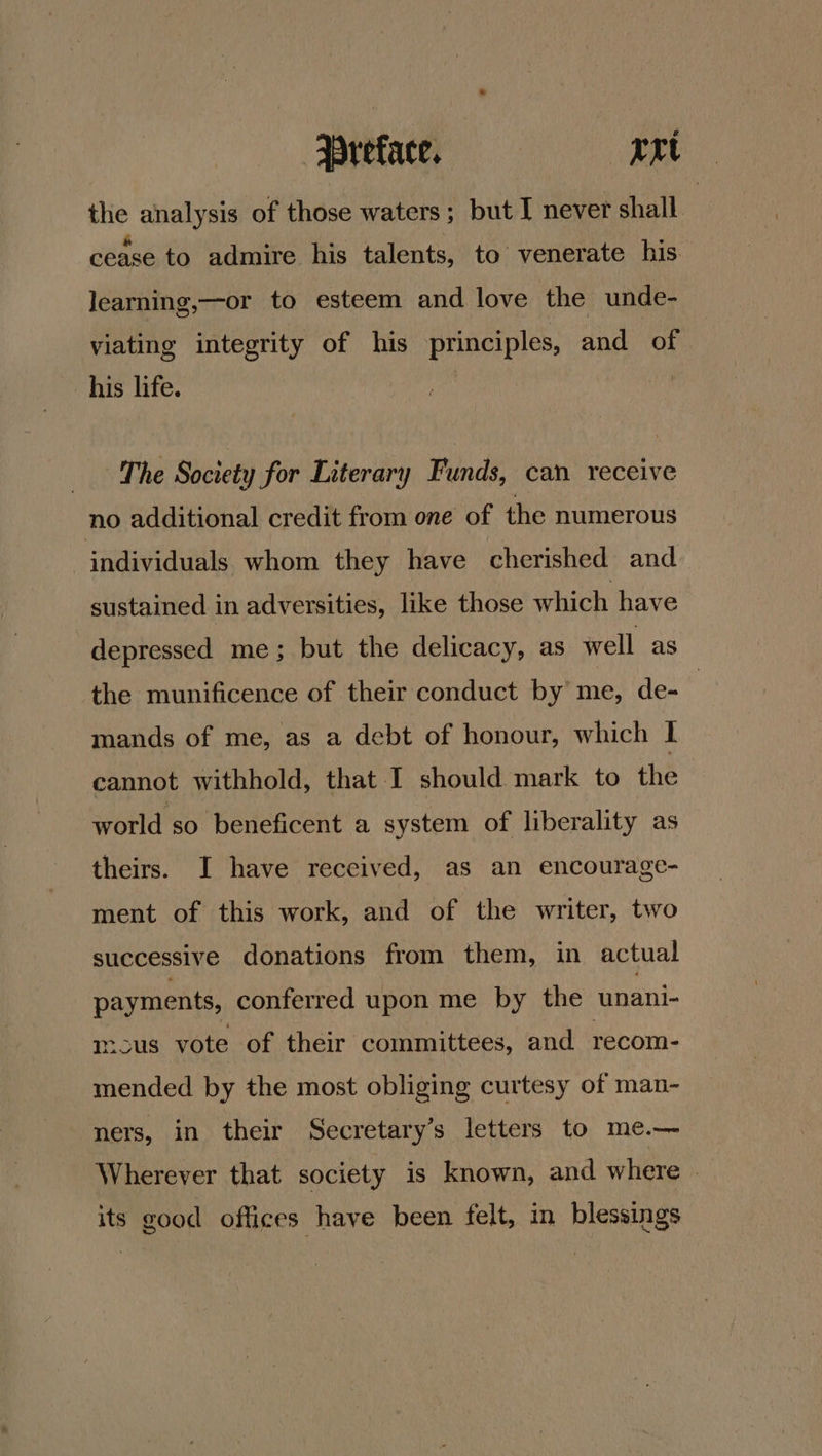 the analysis of those waters; but I never shall. cease to admire his talents, to venerate his learning,—or to esteem and love the unde- viating integrity of his principles, and of his life. | _ The Society for Literary Funds, can receive no additional credit from one of the numerous individuals whom they have cherished and sustained in adversities, like those which have depressed me; but the delicacy, as well as the munificence of their conduct by’ me, de- | mands of me, as a debt of honour, which | cannot withhold, that I should mark to the world so beneficent a system of liberality as theirs. I have received, as an encourage- ment of this work, and of the writer, two successive donations from them, in actual payments, conferred upon me by the unani- mcus vote of their committees, and recom- mended by the most obliging curtesy of man- ners, in their Secretary’s letters to me.— Wherever that society is known, and where its good offices have been felt, in blessings