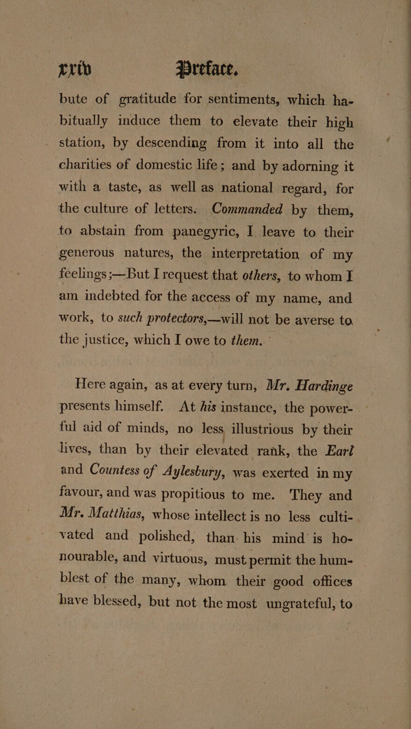 crip | Preface, bute of gratitude for sentiments, which ha- bitually induce them to elevate their high station, by descending from it into all the charities of domestic life; and by adorning it with a taste, as well as national regard, for the culture of letters. Commanded by them, to abstain from panegyric, I leave to their generous natures, the interpretation of my feelings ;—But I request that others, to whom I am indebted for the access of my name, and work, to such protectors,—will not be averse to the justice, which I owe to them. ° Here again, as at every turn, Mr. Hardinge presents himself. At Ais instance, the power- ful aid of minds, no less illustrious by their lives, than by their aleeen rank, the Earl and Countess of Aylesbury, was exerted in my favour, and was propitious to me. They and Mr. Matthias, whose intellect is no less culti- vated and polished, than. his mind is ho- nourable, and virtuous, must permit the hum- blest of the many, whom. their good offices _ have blessed, but not the most ungrateful, to