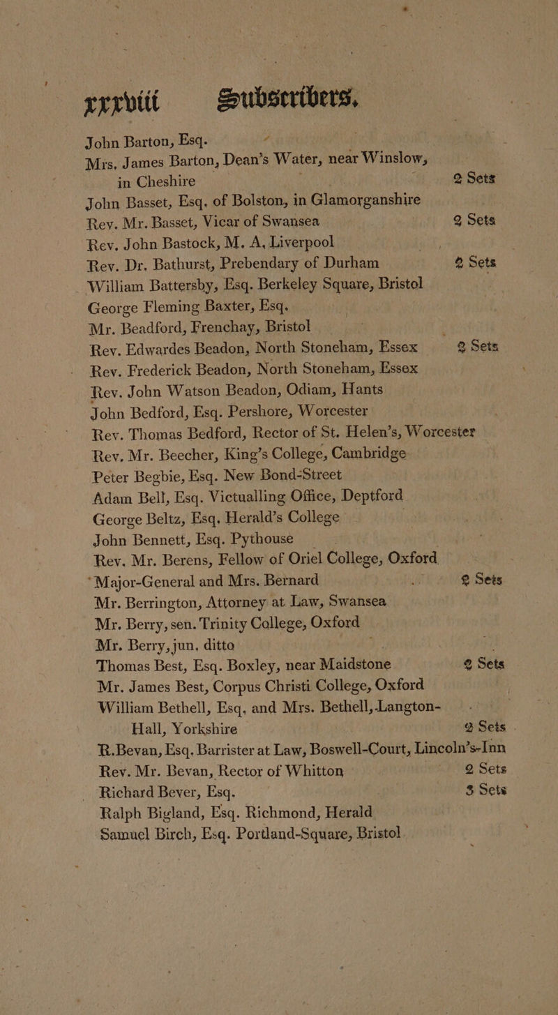 rrrviii — Hubsertbers, John Barton, Esq. 4 3 Mrs, James Barton, Dean’s Water, near W inslow, in Cheshire 2 Sets John Basset, Esq. of Bolston, in Glamorganshire a Rey. Mr. Basset, Vicar of Swansea 2 Sets Rev. John Bastock, M. A, Liverpool meg Rev. Dr. Bathurst, Prebendary of Durham ® Sets - William Battersby, Esq. Berkeley Square, Bristol 7 George Fleming Baxter, Esq. | Mr. Beadford, Frenchay, Bristol Rev. Edwardes Beadon, North Stoneham, Essex © Sets Rev. Frederick Beadon, North Stoneham, Essex Rev. John Watson Beadon, Odiam, Hants John Bedford, Esq. Pershore, Worcester Rev. Thomas Bedford, Rector of St. Helen’s, Worcester Rev, Mr. Beecher, King’s College, asian: sa Peter Begbie, Esq. New Bond-Street Adam Bell, Esq. Victualling Office, Deptford George Beltz, Esq, Herald’s College | John Bennett, Esq. Pythouse Rev. Mr. Berens, Fellow of Oriel College, Oxford. ‘Major-General and Mrs. Bernard ip @ Sets Mr. Berrington, Attorney at Law, Swansea Mr. Berry, sen. Trinity College, Oxford — Mr. Berry, jun, ditto Thomas Best, Esq. Boxley, near Maidstone 2 Sets Mr. James Best, Corpus Christi College, Oxford William Bethell, Esq, and Mrs. Bethell, Langton- ! Hall, Yorkshire % Sets | R.Bevan, Esq. Barrister at Law, Boswell-Court, Lincoln’s-Inn Rev. Mr. Bevan, Rector of Whitton «1 @ Sets Richard Bever, Esq. | 3 Sets Ralph Bigland, Esq. Richmond, Herald Samuel Birch, Esq. Portland-Square, Bristol