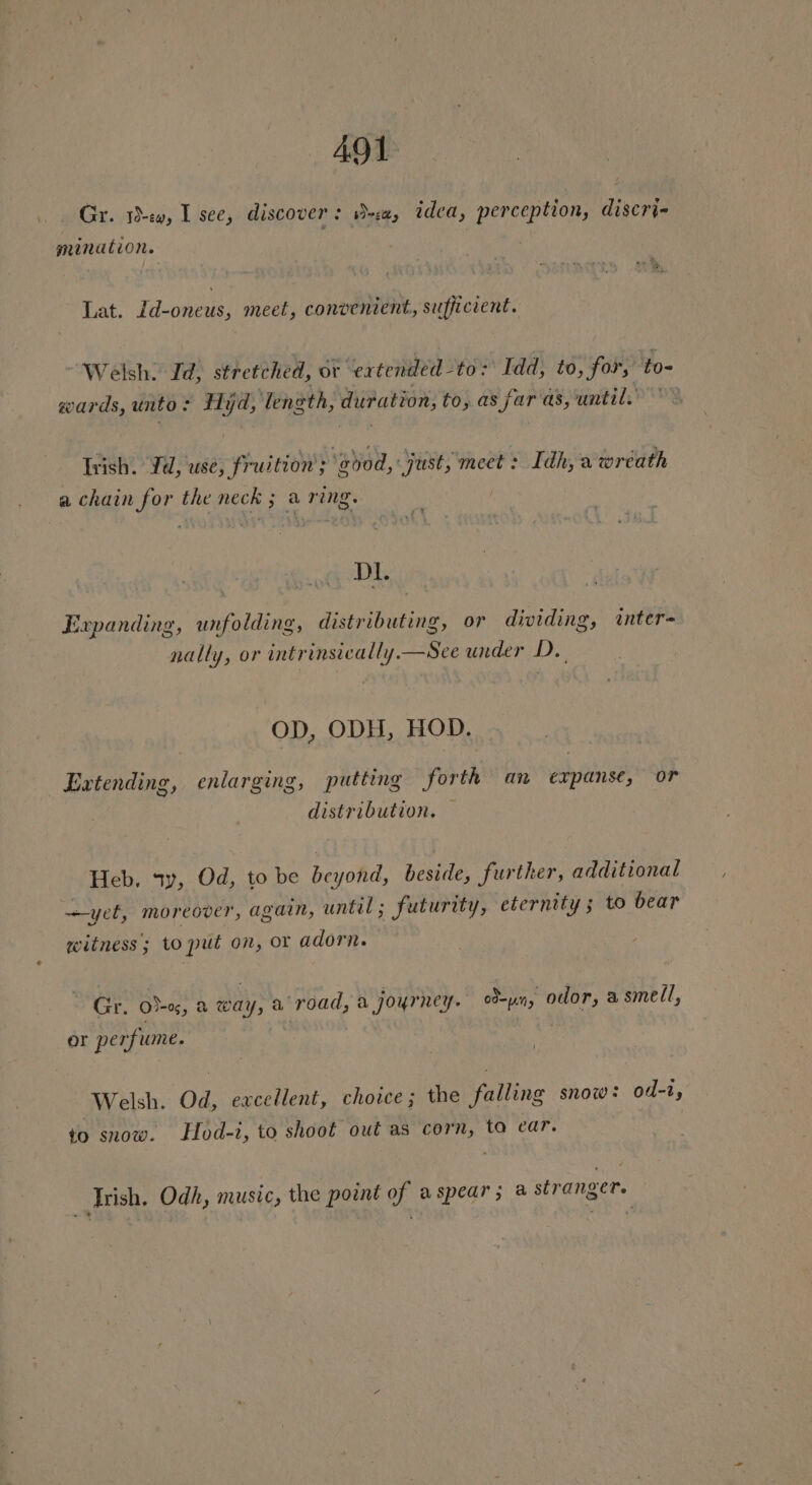 Gr. 1s, I see, discover: D-sa, idea, perception, discri- mination. Lat. Id-oneus, meet, convenient, sufficient. ~ Welsh. Id, stretched, oF ‘ertended to: Idd; to, for, to- wards, unto: Hyd, length, duration, to, as far as, until. © Irish. Jd, use, fruition’; good, just, meet: Idh, a wreath a chain for the neck ; a ring. | D1. Expanding, unfolding, distributing, or dividing, inter- nally, or intrinsically.—See under D. OD, ODH, HOD. Extending, enlarging, putting forth an expanse, or distribution. — Heb, sy, Od, to be beyond, beside, further, additional yet, moreover, again, until ; Futurity, eternity ; to bear witness; to put on, or adorn. Gr. o)-o, a way, a road, a journey. oun, odor, a smell, or perfume. Welsh. Od, excellent, choice; the falling snow: od-1, to snow. LHod-i, to shoot out as corn, ta ear. | Irish, Odh, music, the point of a spear; a stranger.
