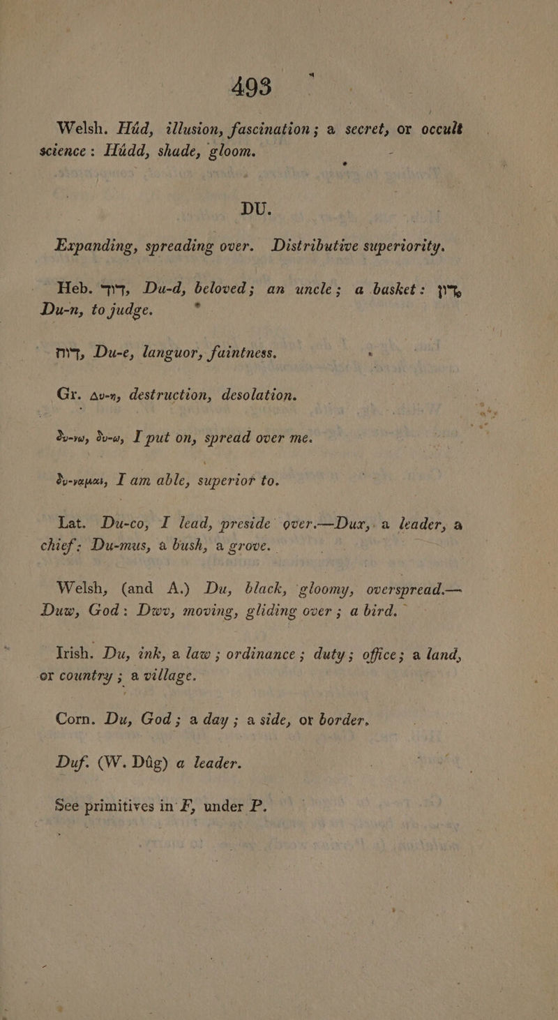 Welsh. Hid, illusion, fascination; a secret, or occult science: IIudd, shade, gloom. : DU. Expanding, spreading over. Distributive superiority. Heb. 4, Du-d, beloved; an uncle; a basket: 3% Du-n, to judge. ¥ mq, Du-e, languor, faintness. ? Gr. Av-n, destruction, desolation. dv-w, dv-w, I put on, spread over me. Su-vapas, DT am able, siinrtod to. Lat. Du-co, I lead, preside over.—Dux,.a leader, a chief: Du-mus, a bush, a grove. Welsh, (and A.) Du, black, ‘gloomy, overspread.— Duw, God: Dwr, moving, gliding over ; a bird, Irish. Du, ink, a law ; ordinance ; duty; office; a land, er country ; a village. Com. Du, God; a day ; a side, or border. Duf. (W. Dig) a leader. See primitives in F, under P.