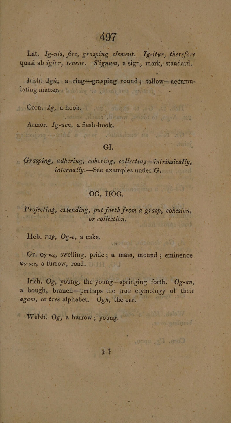 % Lat. Ig-nis, fire, grasping element. Ig-itur, therefore quasi ab igior, teneor. Signum, a sign, raise Le Trish: Igh; a: snggrasping rounds tallow—accumu- “lating matter . ho Vag \ tae perio Corn. Ig, aise f ote ! f of Anmor. Te -ueny 3 flesh-hook,. Mga GI. . Grasping, adhering, cohering, collecting—intrinsically, | | internally. —See examples under G. Ones Be OG. Hts - Projecting, evtending, put forth from a grasp, cohesion, toe! | _ or collection. Heh. ny, 7 Og-e, a oe Gr. 0 Oy-xes, swelling, pride; a mass, mound ; ; eminence oy wos, a furrow, road. | “1h Og, youhg, the you g—springing fata BOe-0n, a bough, branch—perhaps the true etymology of their egam, or tree alphabet. Ogh, the ear, Walsh: OF a harrow ; young. \ pay pare