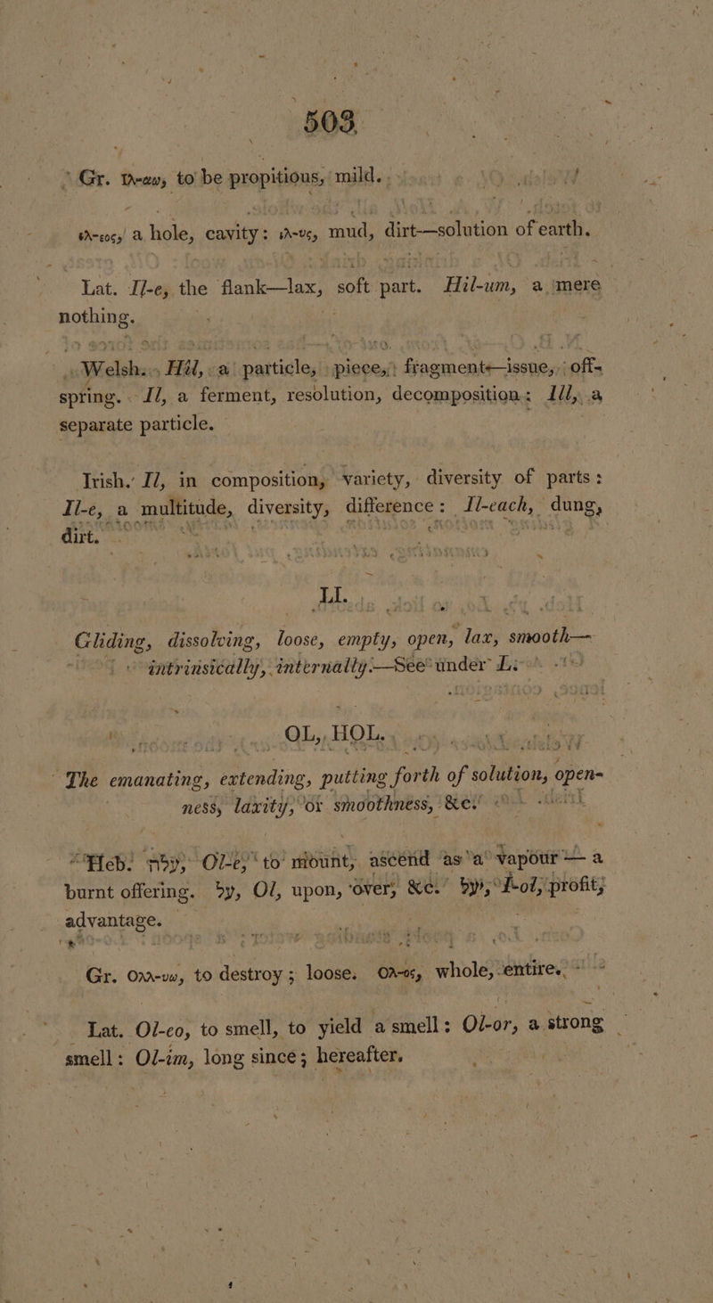 \ Gr. Taw, to’ be a ha mil) nat &amp; \Ocaelow tA-eoss| a hole, cailees WA=065 pene dirt—solution of earth, Tat. Il-e, the flank lax, tn see Hebain, a mere — neds abiitihics ‘Ra. oy | rattalogl isi fragmentsissue,;; «offs spring. - -Il, a ferment, resolution, decomposition. : diy a sia a particle. | Trish.’ IZ, in composition, | variety, diversity of parts: Ii-e, a | multitude, pete difference : : ig okt dung, dirt. eae ut ci | fe Gliding, dissolving, loose, empty, open, pe: smooth — _ intrinsically, internally. See” song sit “J Be Kivu igi Ay HOL. ei: es es Ps ; : Chie ge ¥ ‘The emanating, a ing puttin fee of solution, Va | ness, laxity, “or. smoothness, oa alah “eb! poy} Ol-e, to’ midunt, ascend | asa vapour — a burnt offering. Sy, Ol, upon, ‘over, Ke.’ ys meet gg advantiees t \ 2, rae i 2 ‘ aw s44 +. % ee ¢ pds IG 2 IOUY : Gr. Ona-vww, to destroy 5 loose. Ona, beh entire. ~~ Lat. et to smell, to yield a smell: Ober; a. strong smell : Ol-im, long since ; LO ethos