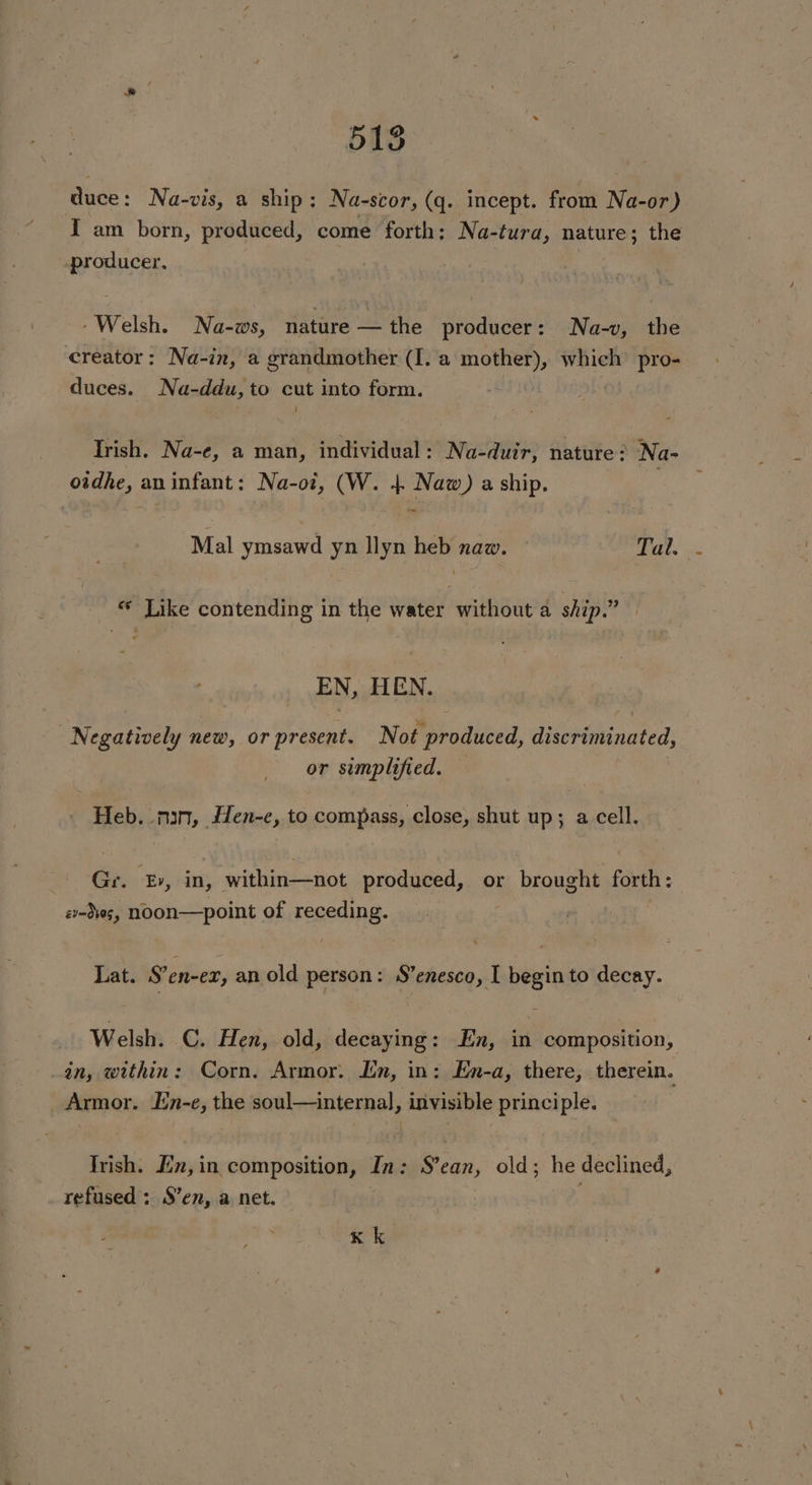 duce: Na-vis, a ship: Na-scor, (q. incept. from Na-or) I am born, produced, come forth: Na-tura, nature; the producer, -Welsh. Na-ws, nature —the producer: Na-v, the creator: Na-in, a grandmother (I. a mother), which’ pro- duces. Na-ddu,to cut into form. Irish. Na-e, a man, individual: Na-duir, nature? Na- oidhe, aninfant: Na-oi, (W. 4 Naw) a ship. Mal ymsawd yn llyn heb naw. Tal. ** Like contending in the water without a ship.” EN, HEN. Negatively new, or present. Not produced, discriminated, or simplified. — - Heb. nin, Hen-e, to compass, close, shut up; a cell. Gr. Ev, in, within—not produced, or brought forth: ev-d¥0g, NOON—point of receding. Lat. S’en-ex, an old person: S’enesco, I begin to decay. Welsh. C. Hen, old, decaying: En, in composition, in, within: Corn, Armor. Lin, in: En-a, there, therein. Armor. Iin-e, the soul—internal, invisible principle. Irish. En, in composition, In: S’ean, old; he declined, refused : S’en, a net. | Kk