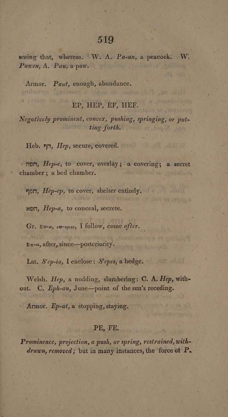 es) seeing that, whereas. W. A. em a geet Ww Pawen, A. Pau; a paw. Armor. Paut, enough, abundance. EP, HEP, EF, HEF. Negatively prominent, conver, pushing , Springing, or et ting forth. Heb. 4n, Hep, secure, covered. “DN, Hep-e, to cover, overlay 5 a ae is a secret chamber ; a bed chamber. i ADM, Hipioys to'cover, shelter entirely, foe Hep-a, to conceal, secrete. Gr. Ew-w, ew-opaty I follow, et after. sabi after, since—posteriority. Lat. S’ep-io, I enclose : S’epes, a hedge. Welsh. Hep, a nodding, slumbering : C. A. Hep, with- out. C. Eph-an, June—point of the sun’s receding. Armor. Ep-at, a stopping, staying. . PE, FE. Prominence, projection, a push, or spring, restrained, with drawn, removed; but in many instances, the force of P.