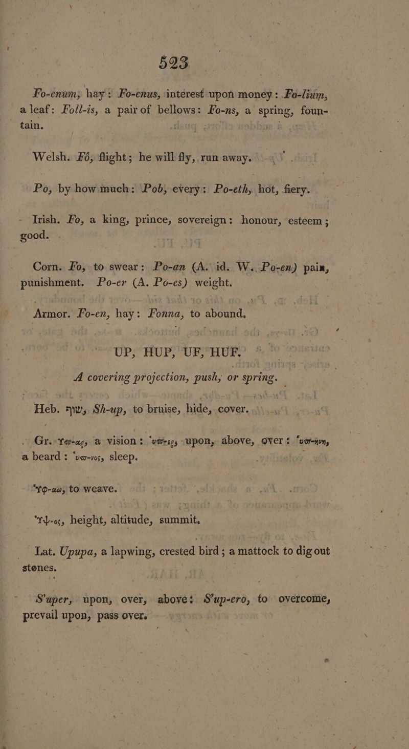Fo-enumn; hay: : Fo-enus, interest upon “vc Fo-lium, aleaf: Fo/l-is, a pair of bellows : fo-ns, a spring, foun- ~ tain. aug: ¢ Welsh. Fé; flight; he will fy, run away. Po, by how much: ‘Pob; every: Po-eth, hot, ters - Trish. Fo, a king, prince, sovereign: honour, esteem; good. Corn. Fo, to swear: Po-an (A. id. W.. Po-en) paix, punishment. Po-er Soe Se es J) Mle | Armor. Fo- “en ne Fonna, to abound, UP, HUP, UF,HUF. A covering rere: push; 0 or spring. Heb. Ty Shae: to bruise, hide,. cover. ; Gr. Tegra @ VISION 3 “v@regs : upon, above, Over. ‘vor—nvny a beard : ‘va-vs, sleep. “~Q-aw, to weave. ‘Yy-o, height, altitude, summit, Lat. Upupa, a Tapwing, crested bird; a matiock to dig out stones. S'uper, upon, over, above: S’up-ero, to overcome, prevail upon, pass over. |