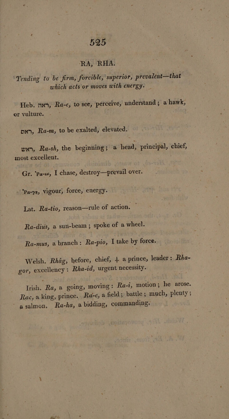 BOB. ‘RA, RHA. “Tending to be firm, ‘forcible’ superior, prevalent—that f which acts or moves with energy. Heb. m5, Ra-e, to see, perceive, understand ; a hawk; or vulture. : DN, Ra-m, to be Ft elevated. / wx, Ra-sh, the beginning a head, principal, chief, most excellent. Gr. Taktod I chase, destroy—prevail over. . i “*pa-yn, vigour, force, energy. Lat. Ra-tio, reason—rule of action. Ra- divi, a SU DEAR 5 ; spoke of a ies Ra-mus, a ante: Ra-pio, | take by force: Welsh. Rhag, before, chief, 4 a prince, lead eh ts: Rha- gor, exceliency Rha-id, urgent necessity. é Irish. Ra, a going, moving: Ra-, motion; he arose. Rac, a king, prince. Ra-e, a field; battle ; much, plenty ; a salmon, ss ha, a bidding, commanding. BO: