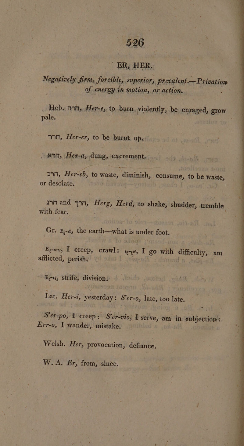 Negatively firm, forcible, Superior, prevalent —Privation of energy in motion, or action. Heb.. n>n, Her-e,. to burn, violently, be ensaged, grow pale. . 9n, Her-er, to be burnt, up.» own, Her-a, lung excrement. Se 24n, Herveh, to waste, diminish, consume, to be cage or desolate. nnand spn, Herg, Herd, to shake, shudder, tremble | with fear. : Gr. E-a, the earth—what is under foot. E:-ow, I creep, crawl: sw, I go with difficulty, am afflicted, perish. | id 3 > Ee-ss, strife, division. Lat. 5 St yesterday : S'er-o, late, too late. Ser-po, I creep : 5d Stdpitos I serve, am in subjection’: Err-o, I wander, mistake. y Welsh, Her, provocation, defiance. W.A. Er, from, since.