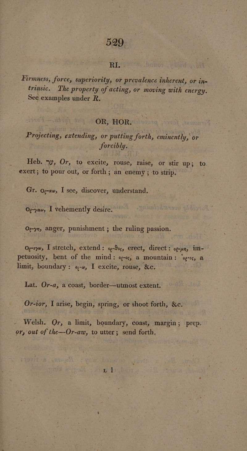 RI.» Firmness, force, superiority, oF prevalence inherent, or ine trinsic. The property of acting, or moving witht energy. See examples under R. } OR, HOR. Projecting, extending, or putting forth, eminently, or , Feneabhitiys Heb. ny, Or, to excite, rouse, raise, or stir up; to. exert; to pour out, or forth ; an enemy ; ‘to strip. Gr. Og-aw, I see, discover, understand. Oe-yaw, I vehemently desire. Oe-yn, anger, punishment ; the ruling passion. Oe-zyw, I stretch, extend: oe-Soc, erect, direct: ogy, im- “petuosity, bent of the mind: ogo, a mountain: “s-c, a limit, boundary : Og-t0 : excite, rouse, ‘&amp;e. . Lat. Or-a, a coast, pavder Menem eae extent. Or-tor, I arise, begin, spring, or shoot forth, &amp;c. : Welsh. Or, a limit, boundary, coast, margin ; prep. or, out of the—Or-aw, to utter ; send forth.