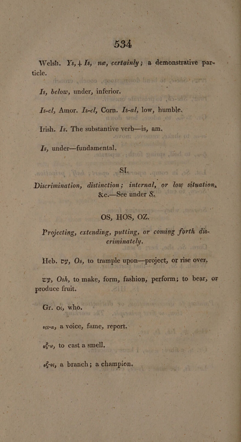 Welsh. Ys, Is, nae, certainly; a demonstrative par- ticle. | é Is, below, under, inferior. Ts-el, Amor. Is-el, Corn. Is-al, low, humble. Trish. Js. The substantive yerb—is, am. Is, under—fundamental. | / SL Discrimination, distinction; internal, or low situation, &amp;c.—See under S. OS, HOS, OZ. Projecting, extending, putting, or coming forth dis- criminately. Heb. py, Os, to trample upon—project, or rise over. produce fruit. Gr. o;, who. egs-a, a voice, fame, report. eto, to cast a smell, eto, a branch; a champion. aS oe