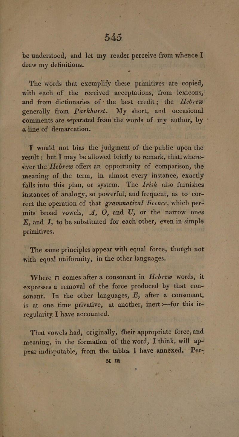be understood, and let my reader perceive from whence I drew my definitions. The words that exemplify these primitives are copied, with each of the received acceptations, from lexicons, -and from dictionaries of ‘the best credit; the Hebrew generally from Parkhurst. My short, and occasional comments are separated from the words of my author, by * a line of demarcation. | I would not bias the judgment of the public upon the result: but I may be allowed briefly to remark, that, where- ever the Hebrew offers an opportunity of comparison, the meaning of the term, in almost every instance, exactly falls into this plan, or system. The Irish also furnishes instances of analogy, so powerful, and frequent, as to cor- rect the operation of that grammatical licence, which per- mits broad vowels, A, O, and U, or the narrow ones E, and J, to be substituted for each other, even in simple primitives. The same principles appear with equal force, though not with equal uniformity, in the other languages. Where nm comes after a consonant in Hebrew words, it expresses a removal of the force produced by that con- sonant. In the other languages, H, after a consonant, is at one time privative, at another, inert:—for this ir-_ recularity, I have accounted. | That vowels had, originally, their appropriate force, and meaning, in the formation of the word, I think, will ap- peat indisputable, from the tables I have annexed, Per- M mm