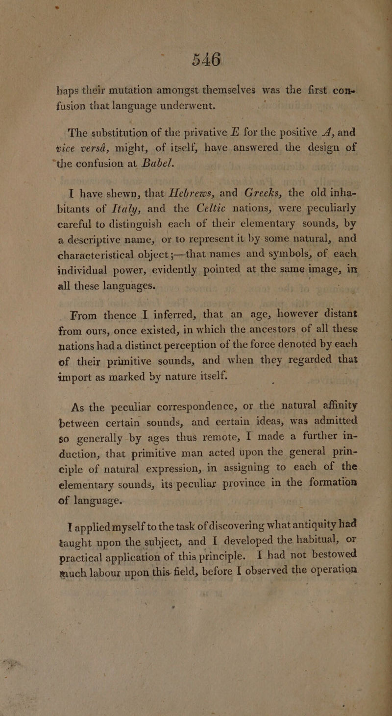 BAG fusion that language underwent. vice versd, might, of itself, have answered the design of “the confusion at Babel. I have shewn, that Hebrews, and Greeks, the old inha- bitants of Italy, and the Celtic nations, were peculiarly careful to distinguish each of their elementary sounds, by a descriptive name, or to represent it by some natural, and characteristical object ;—that names and symbols, of each all these languages. nations hada distinct perception of the force denoted by each import as marked by nature itself. As the peculiar correspondence, or the natural affinity between certain sounds, and certain ideas, was admitted so generally by ages thus remote, I made a further in- duction, that primitive man acted upon the general prin- elementary sounds, its peculiar province in the formatiqn of language. T applied myself to the task of discovering what antiquity had taught upon the subject, and I developed the habitual, or practical application of this principle. I had not bestowed uch labour upon this field, before I observed the operation. ree