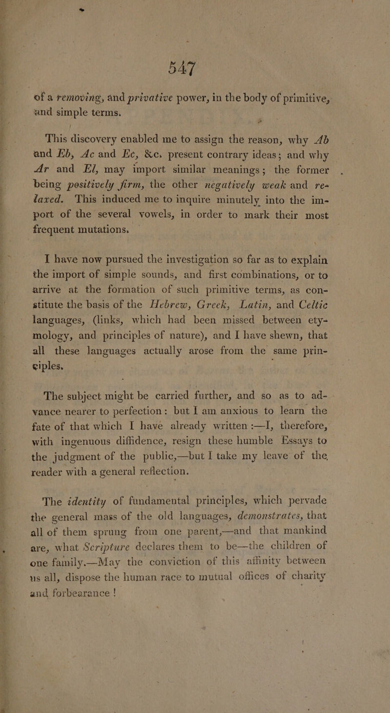 5A of a removing, and privative power, in the body of primitive, and simple terms. This discovery enabled me to assign the reason, why 4b and Hb, Ac and Lic, &amp;c, present contrary ideas; and why Ar and El, may import similar meanings; the former being pesitively firm, the other negatively weak and re= dazed. This induced me to inquire minutely into the im- port of the several vowels, in order to mark their most frequent mutations. 7 | I have now pursued the investigation so far as to explain the import of simple sounds, and first combinations, or to arrive at the formation of such primitive terms, as con- stitute the basis of the Hebrew, Greek, Latin, and Celtic languages, (links, which had been missed between ety- mology, and principles of nature), and I have shewn, that all these languages actually arose from the same prin- ciples, The subject might be carried further, and so as to ad- vance nearer to perfection: but I am anxious to learn the fate of that which I have already written :—I, therefore, with ingenuous diffidence, resign these humble Essays to the judgment of the public,—but I take my leave of the reader with a general reflection. The identity of fundamental principles, which pervade the general mass of the old languages, demonstrates, that all of them sprung from one parent,—and that mankind are, what Scripture declares them to be—the children of one family —May the conviction of this affinity between us all, dispose the human race to mutual offices of charity and forbearance !