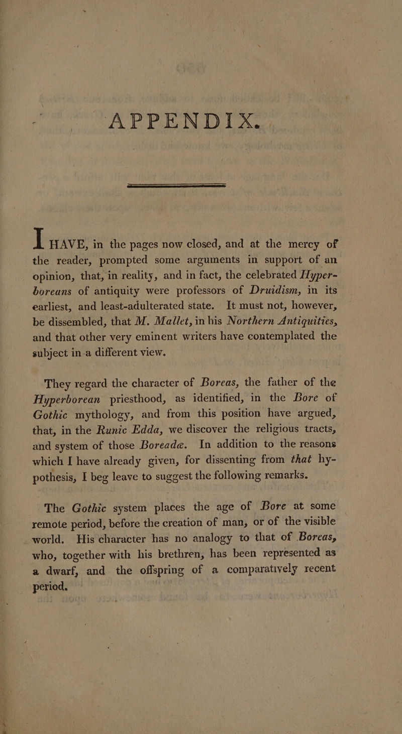 “APPENDIX. TL ave, in the pages now closed, and at the mercy of the reader, prompted some arguments in support of an - opinion, that, in reality, and in fact, the celebrated Hyper- boreans of antiquity were professors of Druzdism, in its earliest, and least-adulterated state. It must not, however, be dissembled, that M. Mallet, in his Northern Antiquities, and that other very eminent writers have contemplated the subject in-a different view. They regard the character of Boreas, the father of the Hyperborean priesthood, as identified, in the Bore of Gothic mythology, and from this position have argued, that, in the Runic Edda, we discover the religious tracts, and system of those Boreade. In addition to the reasons which I have already given, for dissenting from thaé hy- pothesis, I beg leave to suggest the following remarks. The Gothic system places the age of Bore at some remote period, before the creation of man, or of the visible _world. His character has no analogy to that of Boreas, who, together with his brethren, has been represented as a dwarf, and the offspring of a comparatively recent period,