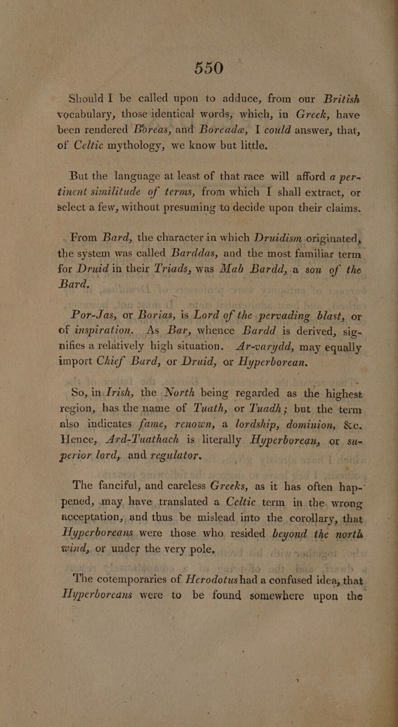 Should I be called upon to adduce, from our British vocabulary, those identical words, which, in Greek, have been rendered Boreas, and Boreade, I could answer, that, of Celtic mythology, we know but little, But the language at least of that race will afford a per~ tinent similitude of terms, from which [ shall extract, or From Bard, the character in which Druidism. originated, for Druid in their mig was Mah Bardd,.a son of the Bard, Por-Jas, or Borias, is Lord of the pervading blast, or of inspiration, As Bar, whence Bardd is derived, sig nifies a relatively high situation, 4r-varydd, may equally import Chief Burd, or Druid, or Hyperborean. So, in\Irish, the North being regarded as the highest region, has the name of Tuath, or Tuadh; but the term also indicates fame, renown, a lordship, dominion, &amp;c. Hence, Ard-Tuathach is literally Hyperborean, or su- perior lord, and regulator. pened, may, have translated a Cedtie term in the, wrong acceptation, and thus be mislead into the corollary, that Hyperboreans. were those who resided beyond | the north wind, or under the very pole,