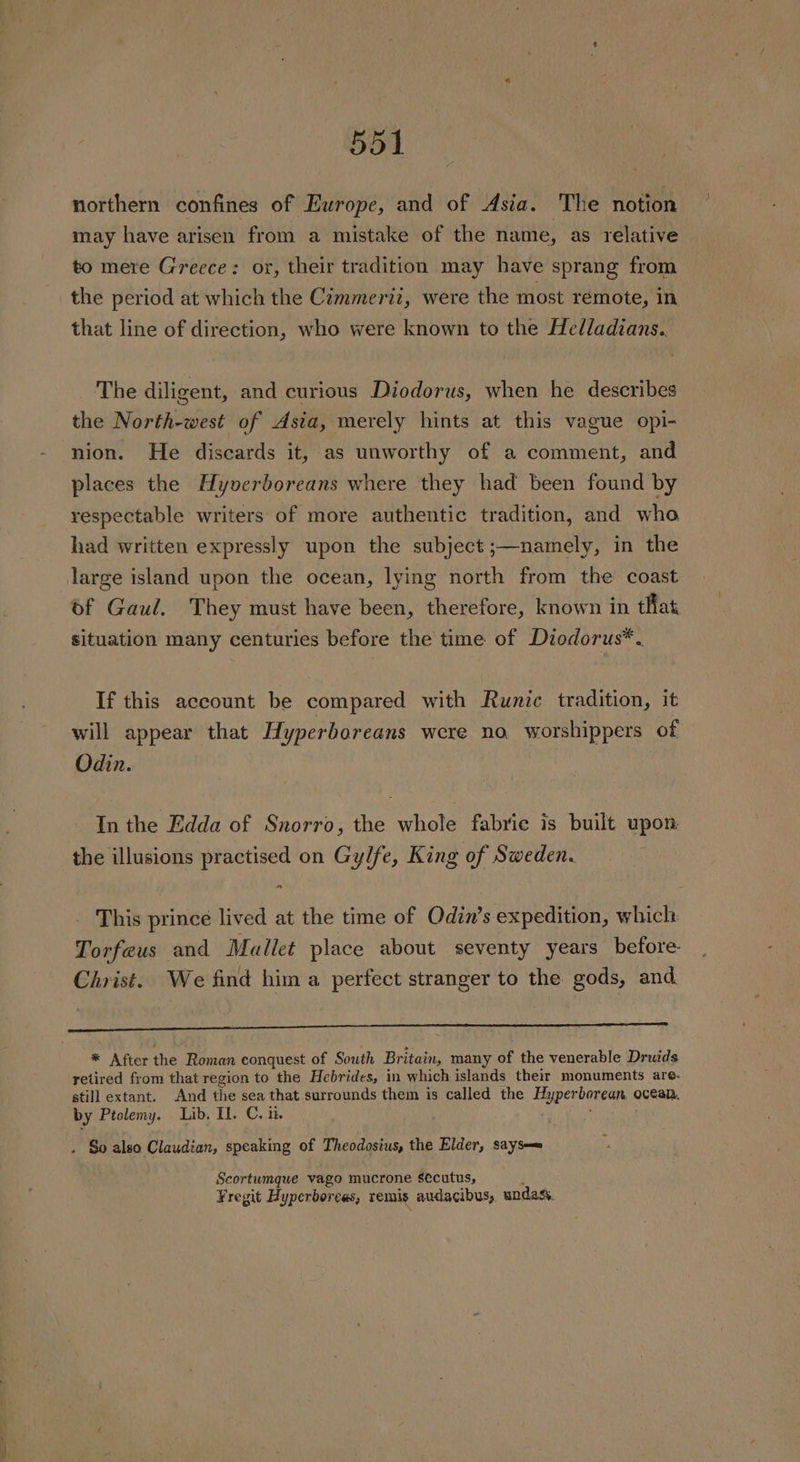 northern confines of Europe, and of Asia. The notion may have arisen from a mistake of the name, as relative to mere Greece: or, their tradition may have sprang from the period at which the Cimmeriz, were the most remote, in that line of direction, who were known to the Helladians. The diligent, and curious Diodorus, when he describes the North-west of Asia, merely hints at this vague opi- nion. He discards it, as unworthy of a comment, and places the Hyverboreans where they had been found by respectable writers of more authentic tradition, and who had written expressly upon the subject ;—namely, in the large island upon the ocean, lying north from the coast of Gaul. They must have been, therefore, known in that situation many centuries before the time of Dzodorus*. If this account be compared with Runic tradition, it will appear that Hyperboreans were no. worshippers of Odin. In the Edda of Snorro, the whole fabrie is built upon. the illusions practised on Gylfe, King of Sweden. This prince lived at the time of Odin’s expedition, which Torfeus and Mallet place about seventy years before- Christ. We find him a perfect stranger to the gods, and —$ $$ $a * After ihe Roman conquest of South Britain, many of the venerable Druids retired from that region to the Hebrides, in which islands their monuments are- still extant. And the sea that surrounds them is called the weiner ocean. by Ptolemy. Lib. Il. C. ik. . So also Claudian, speaking of Theodosius, the Elder, says== Scortumque vago mucrone sécutus, Fregit Hyperborees, remis audacibus, undass.