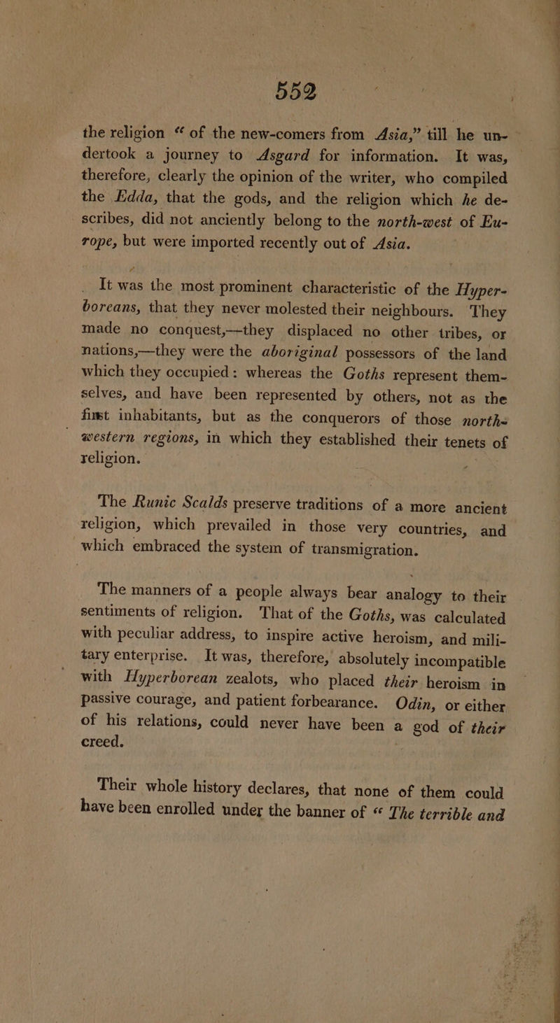 Bee. the religion “ of the new-comers from Asia,’ till he un- dertook a journey to Asgard for information. It was, therefore, clearly the opinion of the writer, who compiled the Edda, that the gods, and the religion which he de- scribes, did not anciently belong to the north-west of Eu- rope, but were imported recently out of Asia. It was the most prominent characteristic of the Hyper- boreans, that they never molested their neighbours. They made no conquest,—-they displaced no other tribes, or nations,—they were the aboriginal possessors of the land which they occupied: whereas the Goths represent them- selves, and have been represented by others, not as the finst inhabitants, but as the conquerors of those north- western regions, in which they established their tenets of religion. The Runic Scalds preserve traditions of a more ancient religion, which prevailed in those very countries, and which embraced the system of transmigration. The manners of a people always bear analogy to their sentiments of religion. That of the Goths, was calculated with peculiar address, to inspire active heroism, and mili- tary enterprise. It was, therefore, absolutely incompatible with Hyperborean zealots, who placed their heroism in passive courage, and patient forbearance. Odin, or either of his relations, could never have been a god of their creed. | Their whole history declares, that noné of them could have been enrolled under the banner of “ The terrible and