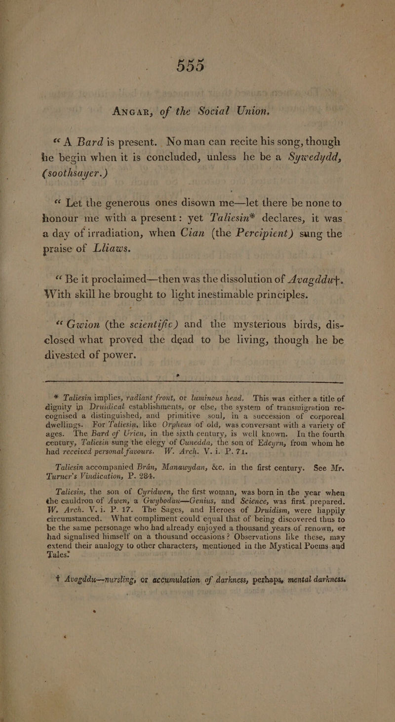 Ancar, of the Social Union, « A Bard is present. Noman can recite his song, though he begin when it is concluded, unless he be a Sywedydd, (soothsayer. ) | ** Let the generous ones disown me—let there be none to honour me with a present : yet Lalhesin* declares, it was. a day of irradiation, when Cian (the Percipient) sung the | praise of Litaws. “ Be it proclaimed—then was the dissolution of Avagddut. With skill he brought to light inestimable principles. “‘ Gwion (the scientific) and the mysterious birds, dis- closed what proved the dead to be living, though he be divested of power. * Taliesin implies, radiant front, or luminous head. This was either a title of dignity in Druidical establishments, or else, the system of transmigration re- cognised a distinguished, and primitive soul, in a succession of corporeal dwellings. For Taliesin, like Orpheus of old, was conversant with a variety of ages. ‘The Bard of Urien, in the sixth century, is well known. In the fourth century, Taliesin sung the elegy of Cunedda, the son of Edeyrn, from whom he had received personal favours. W. Arch. V.i. P. 71. Taliesin accompanied Bran, Manawydan, &amp;c, in the first century. See Mr. Turner’s Vindication, P. 284. Taliesin, the son of Cyridwen, the first woman, was born in the year when the cauldron of Awen, a Gwybodaw-——Genius, and Science, was first. prepared. W. Arch. V.1. P.17. The Sages, and Heroes of Druidism, were happily circumstanced. What compliment could equal that of being discovered thus to be the same personage who had already enjoyed a thousand years of renown, or had signalised himself on a thousand occasions? Observations like these, may extend their analogy to other characters, mentioned in the Mystical Poems and Tales: N t Avagddu—nursling, or accumulation of darkness, perhaps, mental darkness.