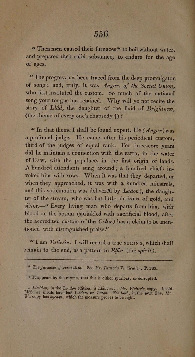 « Then men caused their furnaces * to boil without water, and prepared their solid substance, to endure for the age of ages. « The progress has been traced from the deep promulgator. of song; and, truly, it was Angar, of the Social Union, who first instituted the custom. So much of the national song your tongue has retained. Why will ye not recite the story of Lidd, the daughter of the fluid of Brightness, (the theme of every one’s rhapsody +)? “In that theme J shall be found expert. He ( Angar) was a profound judge. He came, after his periodical custom, third of the judges of equal rank. For threescore years did he maintain a connection with the earth, in the water of Caw, with the populace, in the first origin of lands. A hundred attendants sung around; a hundred chiefs in- voked him with vows. When it was that they departed, or when they approached, it was with a hundred minstrels, and this vaticination was delivered by Ladon{, the daugh- ter of the stream, who was but little desirous of gold, and silver.—‘* Every living man who departs from him, with blood on the bosom (sprinkled with sacrificial blood, after the accredited custom of the Celt@) has a claim to be men- tioned with distinguished praise.” “Tam Taliesin. I will record a true strinc, which shall remain to the end, asa pattern to Elfin (the spirit). * The furnaces of renovation. See Mr, Turner’s Vindication, P. 283.. + It appears by the rhyme, that this is either spurious, or corrupted. + Lladdan, in the London edition, is Tleddon 3 in Mr. Walter's copy. Indd MSS, we should have had Lladon, or Laton. For bych, in the next line, Mr. W’s copy has bychan, which the measure proves to be right.