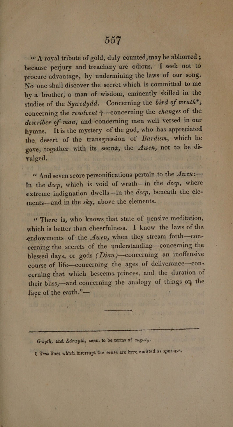 « A’ royal tribute of gold, duly counted, may be abhorred ; because perjury and treachery are odious. I seek not to procure advantage, by undermining the laws of our song. No one shall discover the secret which is committed to me by a brother, a man of wisdom, eminently skilled in the studies of the Sywedydd. Concerning the bird of wrath*, concerning the resolvent +—concerning the changes of the describer of man, and concerning men well versed in our hymns. Itis the mystery of the god, who has appreciated the. desert of the transgression of Bardism, which he gave, together with its secret, the Awen, not to be dr vulged. « And seven score personifications pertain to the dwen:— in the deep, which is void of wrath—in the deep, where extreme indignation dwells—in the deep, beneath the ele- ments—and in the sky, above the elements. “‘ There is, who knows that state of pensive meditation, which is better than cheerfulness. I know the laws of the endowments of: the Awen, when they stream forth—con- cerning the secrets of the understanding—concerning the blessed days, or gods (Diau )—concerning an inoffensive course of life—concerning the ages of deliverance-—con- cerning that which beseems princes, and the duration of their bliss,;—and concerning the analogy of things oy the face of the earth.”— | Guyth, and Edrawyth, seem to be terms of augury- ¢ Two Imes which. interrupt the sense are here omitted as spurious.