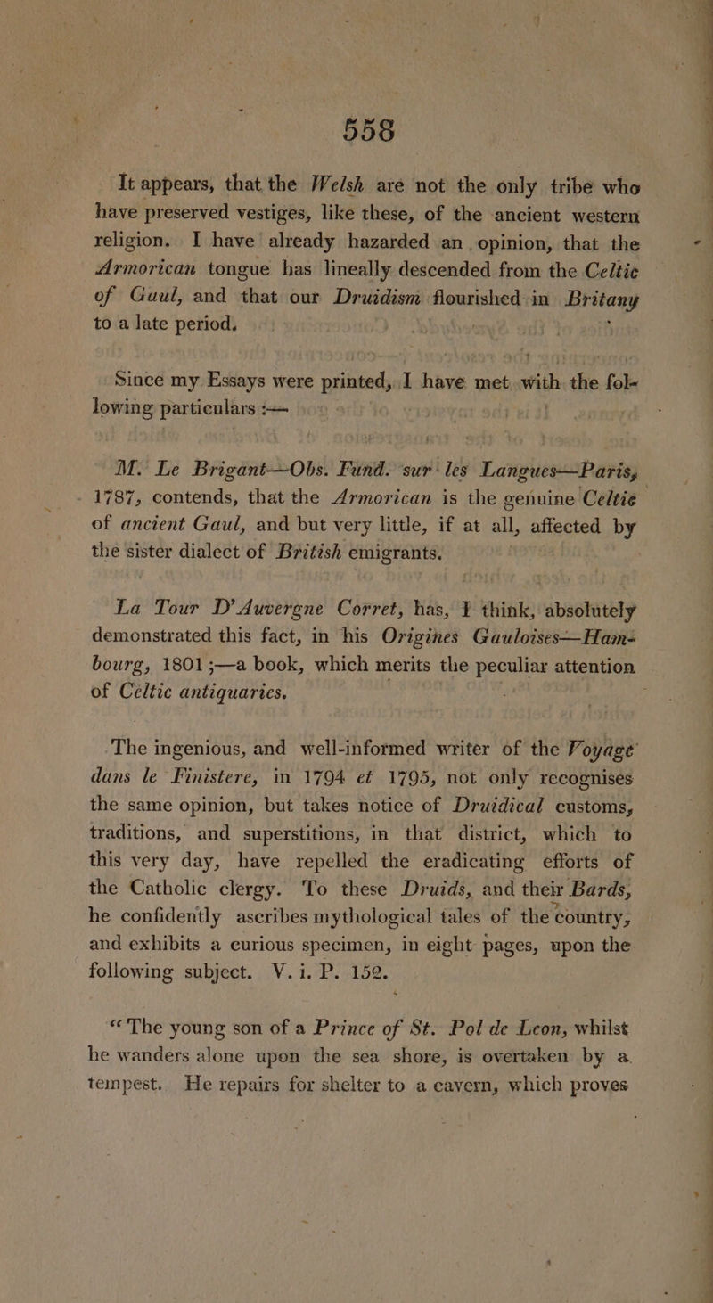 It appears, that the Welsh are not the only tribe who have preserved vestiges, like these, of the ancient western religion. I have already hazarded an opinion, that the Armorican tongue has lineally descended from the Celtic of Gaul, and that our Druidism flourished in lisetony to a late period. ! Since my Essays were printed, I have met with the a lowing particulars :— 1787, contends, that the Armorican is the genuine Celtie of ancient Gaul, and but very little, if at all, affected by the sister dialect of British emigrants. | La Tour D’ Auvergne Corret, has, ¥ think, absolutely demonstrated this fact, in his Origines Gaulotses—Ham- of Celtic antiquaries. dans le Finistere, im 1794 et 1795, not only recognises the same opinion, but takes notice of Druidical customs, traditions, and superstitions, in that district, which to this very day, have repelled the eradicating efforts of the Catholic clergy. To these Druids, and their Bards, he confidently ascribes mythological tales of the country, and exhibits a curious specimen, in eight pages, upon the following subject. V.i. P. 152. “The young son of a Prince of St. Pol de Leon, whilst he wanders alone upon the sea shore, is overtaken by a. tempest.. He repairs for shelter to a cavern, which proves a ee i ln oe