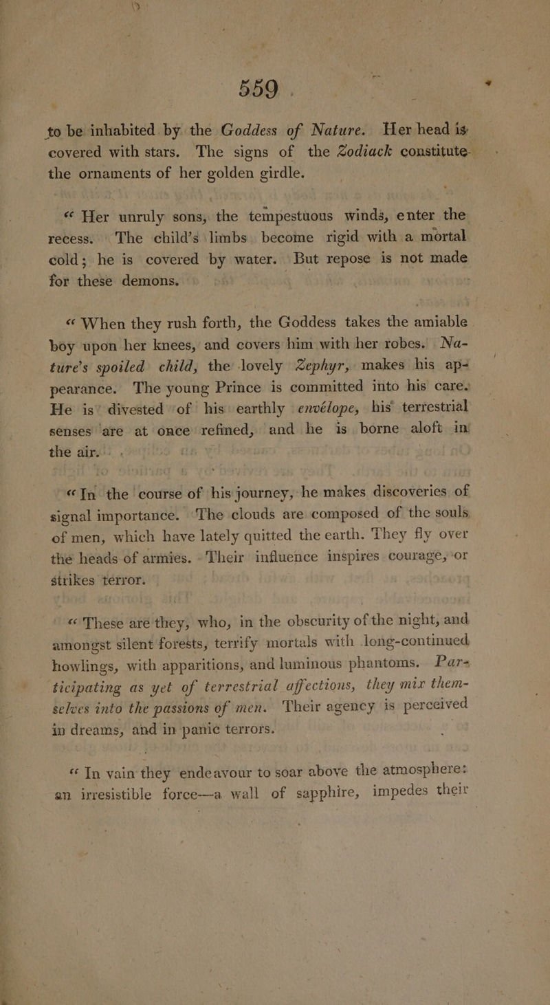 v: 559 to be inhabited by the Goddess of Nature. Her head is: covered with stars. The signs of the zodiack constitute the ornaments of her golden girdle. ¢¢ Her unruly sons, the tempestuous winds, enter the recess. The child’s limbs become rigid with a mortal cold; he is covered by water. But repose is not made for these demons. : o «¢ When they rush forth, the Goddess takes the amiable boy upon her knees, and covers him with her robes. Na- ture’s spoiled child, the lovely Zephyr, makes his ap- pearance. The young Prince is committed into his care. He is’ divested ‘of his earthly envélope, his’ terrestrial senses are at once refined, and he is. borne aloft ini the air. . , “In the course of his j journey, he makes discoveries. of signal importance. ‘The clouds are composed of the souls. of men, which have lately quitted the earth. They fly over the heads of armies. -Their influence inspires courage, ‘or strikes terror. «© These aré they, who, in the obscurity of the night, and amongst silent forests, terrify mortals with long-continued howlings, with apparitions, and luminous phantoms. Par ticipating as yet of terrestrial affections, they mix them- selves into the passions of men. Their agency is perceived in dreams, and in panic terrors. | « Tn vain they endeavour to soar above the atmosphere: an irresistible force—a wall of sapphire, impedes their