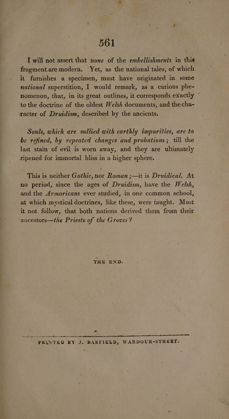 I will not assert that none of the embellishments in this fragment.are modern. Yet, as the national tales, of which it furnishes a specimen, must have originated in some national superstition, I would remark, as a curious phe- nomenon, that, in its great outlines, it corresponds exactly ° to the doctrine of the oldest Welsh documents, and the cha- xacter of Drutdism,; described by the ancients. Souls, which are sullied with earthly impurities, are to be refined, by repeated changes and probations ; till the last stain of evil is worn away, and they are ultimately ripened for immortal bliss in a higher sphere. This is neither Gothic, nor Roman ;—it is Druidical. At no period, since the ages of Druidism, have the. Welsh, and the Armoricans ever studied, in one common school, at which mystical doctrines, like these, were taught. Must it not follow, that both nations derived them from their ancestors—the Priests of the Groves ? THE END. ~ Bae cg en eves triton PRINTED BY J. BARFIELD, WARDOUR-STREET.