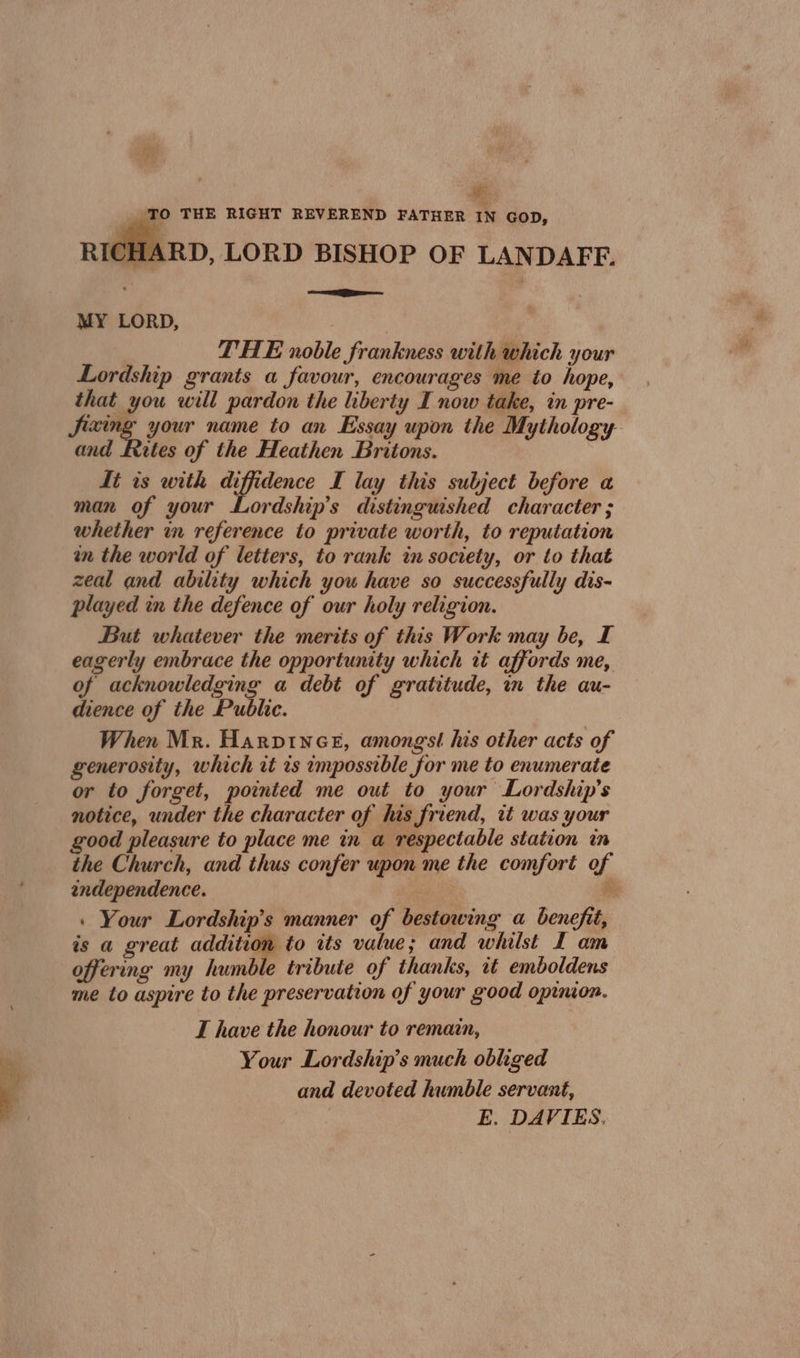 #: _ TO THE RIGHT REVEREND FATHER IN GOD, SHARD, LORD BISHOP OF LANDAFF. ee MY LORD, THE noble frankness with which your Lordship grants a favour, encourages me to hope, that you will pardon the liberty I now take, in pre- Sizing your name to an Essay upon the Mythology and Rites of the Heathen Britons. Tt ts with sa pace I lay this subject before a man of your Lordship’s distinguished character ; whether im reference to private worth, to reputation in the world of letters, to rank in society, or to that zeal and ability which you have so successfully dis- played in the defence of our holy religion. But whatever the merits of this Work may be, I eagerly embrace the opportunity which tt affords me, of acknowledging a debt of gratitude, in the au- dience of the Public. When Mr. Harpince, amongst his other acts of generosity, which it is impossible for me to enumerate or to forget, pointed me out to your Lordship’s notice, under the character of his friend, it was your good pleasure to place me in a respectable station in the Church, and thus confer upon me the comfort of endependence. Be : Your Lordship’s manner of bestowing a benefit, is a great addition to its value; and whilst L am offering my humble tribute of thanks, it emboldens me to aspire to the preservation of your good opinion. T have the honour to remain, Your Lordship’s much obliged and devoted humble servant, E. DAVIES.