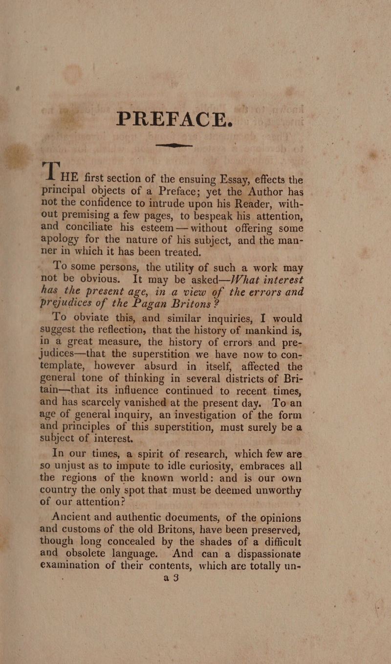 \ PREFACE. =e Tre first section of the ensuing Essay, effects the principal objects of a Preface; yet the Author has not the confidence to intrude upon his Reader, with- out premising a few pages, to bespeak his attention, and conciliate his esteem— without offering some apology for the nature of his subject, and the man- ner in which it has been treated. To some persons, the utility of such a work may has the present age, in a view of the errors and prejudices of the Pagan Britons ? To obviate this, and similar inquiries, I would suggest the reflection, that the history of mankind is, in a great measure, the history of errors and pre- judices—that the superstition we have now to. con- template, however absurd in itself, affected the general tone of thinking in several districts of Bri- tain—that its influence continued to recent. times, and has scarcely vanished at the present day. Toan age of general inquiry, an investigation of the form and principles of this superstition, must surely be a subject of interest, In our times, a spirit of research, which few are. sO unjust as to impute to idle curiosity, embraces all the regions of the known world: and is our own country the only spot that must be deemed unworthy of our attention? Ancient and authentic documents, of the opinions and customs of the old Britons, have been preserved; though long concealed by the shades of a difficult and obsolete language. And can a dispassionate examination of their contents, which are totally un- a 3