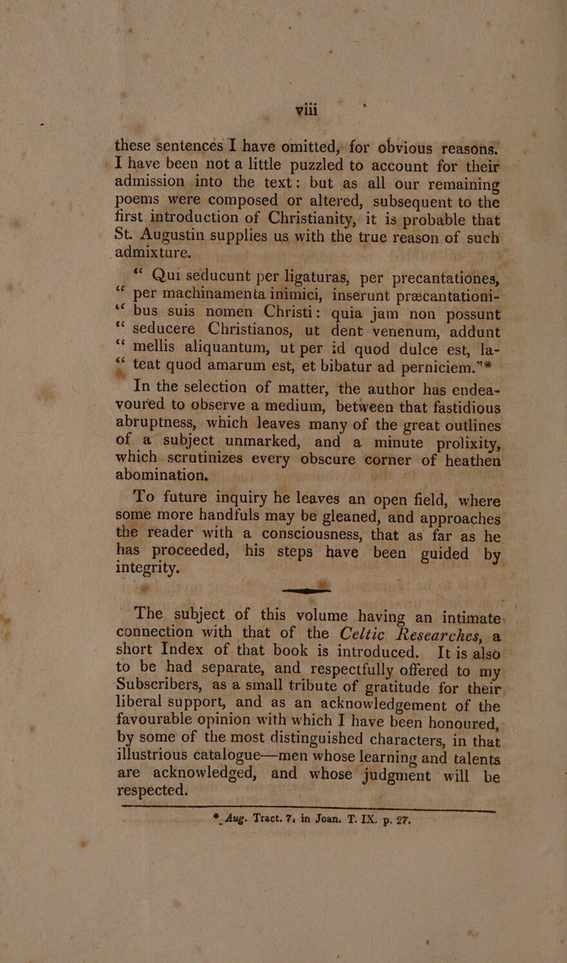 h these sentences I have omitted, for obvious reasons. admission into the text: but as all our remaining poems were composed or altered, subsequent to the first introduction of Christianity, it is probable that St. Augustin supplies us with the true reason of such’ admixture. » . ii | ) ee “ Qui seducunt per ligaturas, per precantationes, - “per machinamenta inimici, inserunt prascantationi- ‘“ bus suis nomen Christi: quia jam non possunt seducere Christianos, ut dent venenum, addunt mellis aliquantum, ut per id quod dulce est, la- teat quod amarum est, et bibatur ad perniciem.”* _ In the selection of matter, the author has endea- voured to observe a medium, between that fastidious abruptness, which leaves many of the great outlines of a subject unmarked, and a minute _prolixity, which. scrutinizes every obscure corner of heathen abomination, | OTe 4 dct To future inquiry he leaves an open field, where some more handfuls may be gleaned, and approaches the reader with a consciousness, that as far as he has proceeded, his steps have been guided by integrity. j mere | Aa thee * The subject of this volume having an intimate. connection with that of the Celtic Researches, a short Index of that book is introduced. It is also to be had separate, and respectfully offered to my: Subscribers, as a small tribute of gratitude for their liberal support, and as an acknowledgement of the favourable opinion with which I have been honoured, - by some of the most distinguished characters, in that illustrious catalogue—men whose learning and talents are acknowledged, and whose judgment ‘will be respected. / c¢ Ge 6¢ i * Aug. Tract. 7, in Joan. T. IX. p. 27.