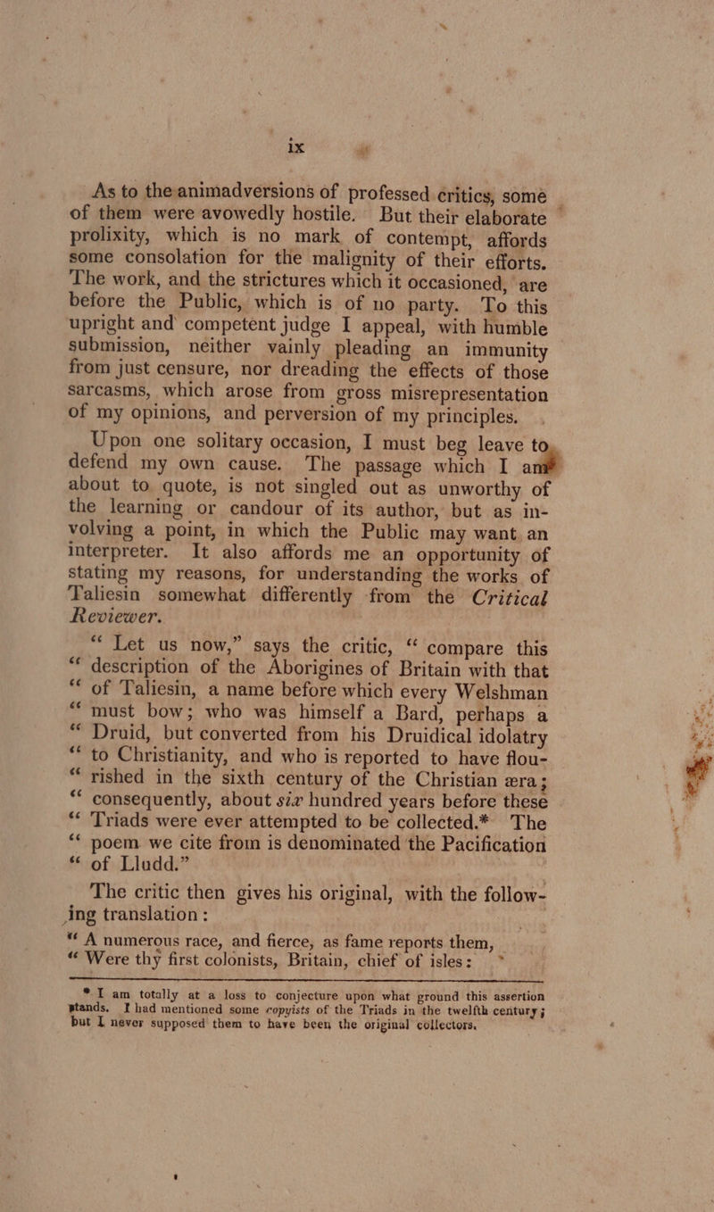_As to the animadversions of professed ¢ritics, some prolixity, which is no mark of contempt, affords some consolation for the malignity of their efforts, The work, and the strictures which it occasioned, are before the Public, which is of no party. To this upright and competent judge I appeal, with humble from just censure, nor dreading the effects of those sarcasms, which arose from gross misrepresentation of my opinions, and perversion of my principles. about to quote, is not singled out as unworthy of the learning or candour of its author, but as in- volving a point, in which the Public may want. an interpreter. It also affords me an opportunity of stating my reasons, for understanding the works of Taliesin somewhat differently from the Critical Reviewer. “‘ Let us now,” says the critic, “ compare this description of the Aborigines of Britain with that of Taliesin, a name before which every Welshman must bow; who was himself a Bard, perhaps a Druid, but converted from his Druidical idolatry to Christianity, and who is reported to have flou- rished in the sixth century of the Christian era ; consequently, about sv hundred years before these Triads were ever attempted to be collected.* The ‘ poem we cite from is denominated the Pacification * of Lludd.” | The critic then gives his original, with the follow- ing translation : “ A numerous race, and fierce, as fame reports them, — ; % ORE signe ae . ‘ 4 “ Were thy first colonists, Britain, chief of isles: ce * I am totally at a loss to conjecture upon what ground this assertion wtands. I had mentioned some copyists of the Triads in the twelfth century j but I never supposed them to have been the original collectors,