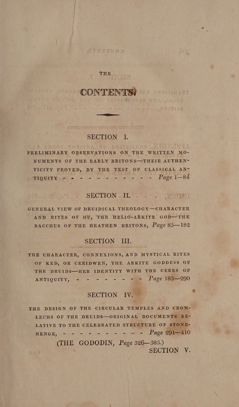 CONTENTS! SECTION I. PRELIMINARY OBSERVATIONS ON THE WRITTEN MO- NUMENTS OF THE EARLY BRITONS—THEIR AUTHEN- TICITY PROVED, BY THE TEST OF CLASSICAL AN- MIOURE Raith e. - - i is cee us sire Page I—84 SECTION all. so ee! ON GENERAL VIEW OF DRUIDICAL THEOLOGY-—CHARACTER AND RITES OF HU, THE HELIO-ARKITE GOD—THE BACCHUS OF THE HEATHEN BRITONS, Page 85—182 SECTION III. THE CHARACTER, CONNEXIONS, AND MYSTICAL RITES OF KED, OR CERIDWEN, THE ARKITE GODDESS OF THE DRUIDS—HER IDENTITY WITH THE CERES OF ANTIQUITY, - - - - - - = + Page 183—290 oR SECTION IV. oe THE DESIGN OF THE CIRCULAR TEMPLES AND CROM- LECHS OF THE DRUIDS—ORIGINAL DOCUMENTS RE- LATIVE TO THE CELEBRATED STRUCTURE OF STONE HENGE, 665 “sotiar oe ee eS Page 291—410 (THE GODODIN, Page 526-385.) SECTION