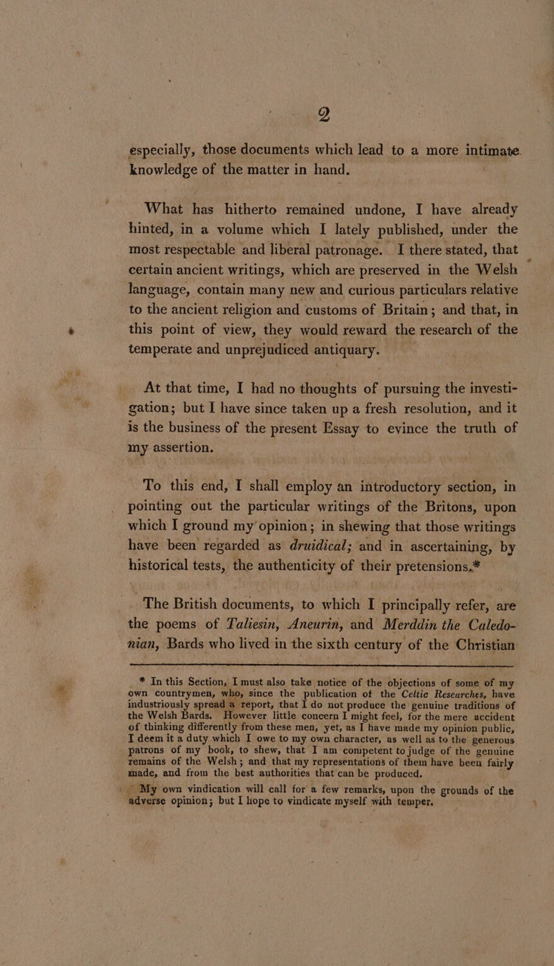 9 especially, those documents which lead to a more intimate. knowledge of the matter in hand. What has hitherto remained undone, I have already hinted, in a volume which [ lately published, under the most respectable and liberal patronage. I there stated, that certain ancient writings, which are preserved in the Welsh language, contain many new and curious particulars relative to the ancient religion and customs of Britain; and that, in this point of view, they would reward the research of the temperate and unprejudiced antiquary. | At that time, I had no thoughts of pursuing the investi- gation; but I have since taken up a fresh resolution, and it is the business of the present Essay to evince the truth of my assertion. : To this end, I shall employ an introductory section, in pointing out the particular writings of the Britons, upon which [ ground my’ opinion; in shewing that those writings have been regarded as druidical; and in ascertaining, by The British documents, to which I principally refer, are the poems of Taliesin, Aneurin, and Merddin the Caledo- man, Bards who lived in the sixth century of the Christian * In this Section, I must also take notice of the objections of some of my own countrymen, who, since the publication of the Celtic Researches, have industriously spread a report, that I do not produce the genuine traditions of the Welsh Bards. However little concern I might feel, for the mere accident of thinking differently from these men, yet, as I have made my opinion public, I deem it a duty which I owe to my own character, as well as to the generous temains of the Welsh; and that my representations of them have been fairly made, and from the best authorities that can be produced. : adverse opinion; but I hope to vindicate myself with temper.