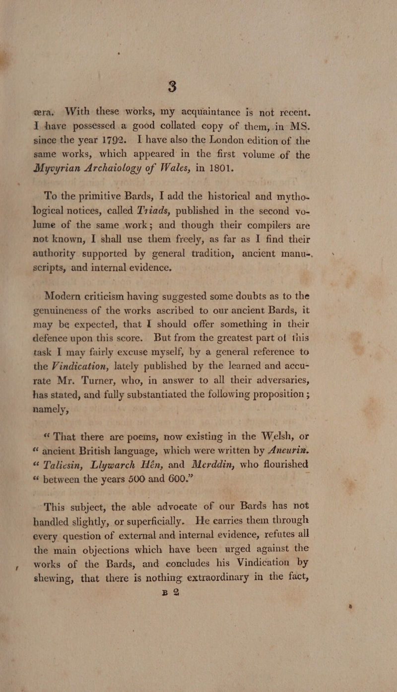 cera, With these works, my acquaintance is not recent. I have possessed.a good collated copy of them,.in MS. since the year 1792. I have also the London edition of the same works, which appeared in the first volume of the Myvyrian Archaiology of Wales, in 1801. To the primitive Bards, I add the historical and mytho- logical notices, called T7tads, published in the second vo- lume of the same work; and though their compilers are not known, I shall use them freely, as far as I find their authority supported by general tradition, ancient manu-. scripts, and internal evidence. Modern criticism having suggested some doubts as to the genuineness of the works ascribed to our ancient Bards, it may be expected, that I should offer something in their defence upon this score. But from the greatest part of this task I may fairly excuse myself, by a general reference to the Vindication, lately published by the learned and accu- rate Mr. Turner, who, in answer to all their adversaries, has stated, and fully substantiated the following proposition ; namely, “‘ That there are poems, now existing in the Welsh, or “ ancient British language, which were written by Aneuriz. “ Taliesin, Liywarch Hén, and Merddin, who flourished “ between the years 500 and 600.” i ‘This subject, the able advocate of our Bards has not handled slightly, or superficially. He earries them through every question of external and internal evidence, refutes all the main objections which have been urged against the works of the Bards, and concludes his Vindication by shewing, that there is nothing extraordinary in the fact,