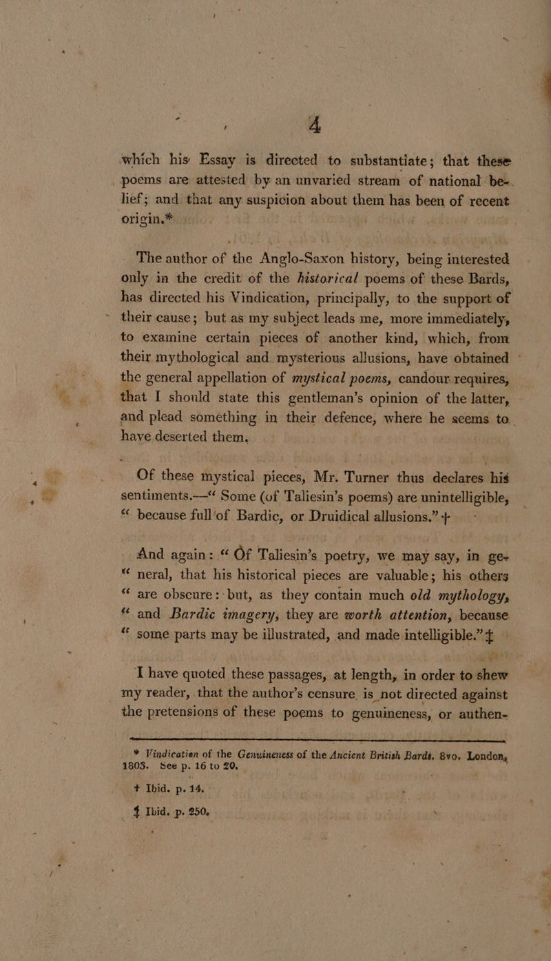 eke A origin.® » The author of the Anglo-Saxon history, being interested only in the credit of the historical poems of these Bards,. has directed his Vindication, principally, to the support of their cause; but as my subject leads me, more immediately, to examine certain pieces of another kind, which, from their mythological and, mysterious allusions, have obtained - the general appellation of mystical poems, candour requires, that I should state this gentleman’s opinion of the latter, and plead something in their defence, where he seems to. have deserted them. Of these mystical pieces, Mr. Turner thus declares his sentiments.— Some (of Taliesin’s poems) are unintelligible, “ because full’of Bardic, or Druidical allusions.” + And again: “ Of Taliesin’s poetry, we may say, in ge- “* neral, that his historical pieces are valuable; his others “ are obscure: but, as they contain much old mythology, and Bardic imagery, they are worth attention, because some parts may be illustrated, and made ae (4 ge Ce | im T have quoted these passages, at length, in order to shew the pretensions of these poems to genuineness, or authen- * Vindicatien of the Genuineness of the Ancient British Bards. 8vo. London, 1803. See R: 16 to 20, + Ibid. p. 14,