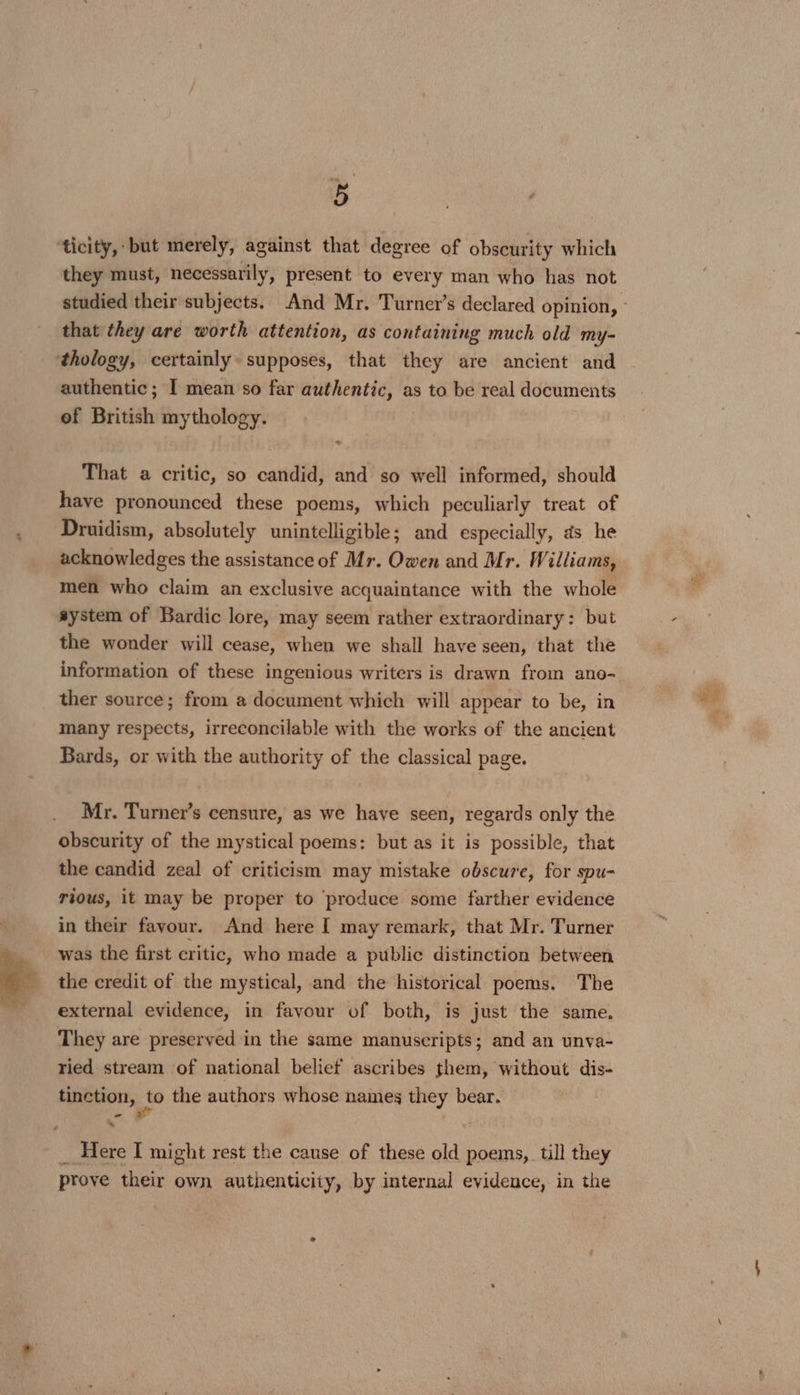they must, necessarily, present to every man who has not that they are worth attention, as containing much old my- authentic; [ mean so far authentic, as to be real documents of British mythology. That a critic, so candid, and so well informed, should have pronounced these poems, which peculiarly treat of Druidism, absolutely unintelligible; and especially, ds he acknowledges the assistance of Mr. Owen and Mr. Williams, men who claim an exclusive acquaintance with the whole system of Bardic lore, may seem rather extraordinary: but the wonder will cease, when we shall have seen, that the information of these ingenious writers is drawn from ano- ther source; from a document which will appear to be, in many respects, irreconcilable with the works of the ancient Bards, or with the authority of the classical page. Mr. Turner’s censure, as we have seen, regards only the obscurity of the mystical poems: but as it is possible, that the candid zeal of criticism may mistake obscure, for spu- rious, it may be proper to ‘produce some farther evidence in their favour. And here I may remark, that Mr. Turner was the first critic, who made a public distinction between the credit of the mystical, and the historical poems. The external evidence, in favour of both, is just the same. They are preserved in the same manuscripts; and an unva- ried stream of national belief ascribes them, without dis- tinction, {0 the authors whose names they bear. - “ prove their own authenticity, by internal evidence, in the ‘= oal RE, Se He: z: