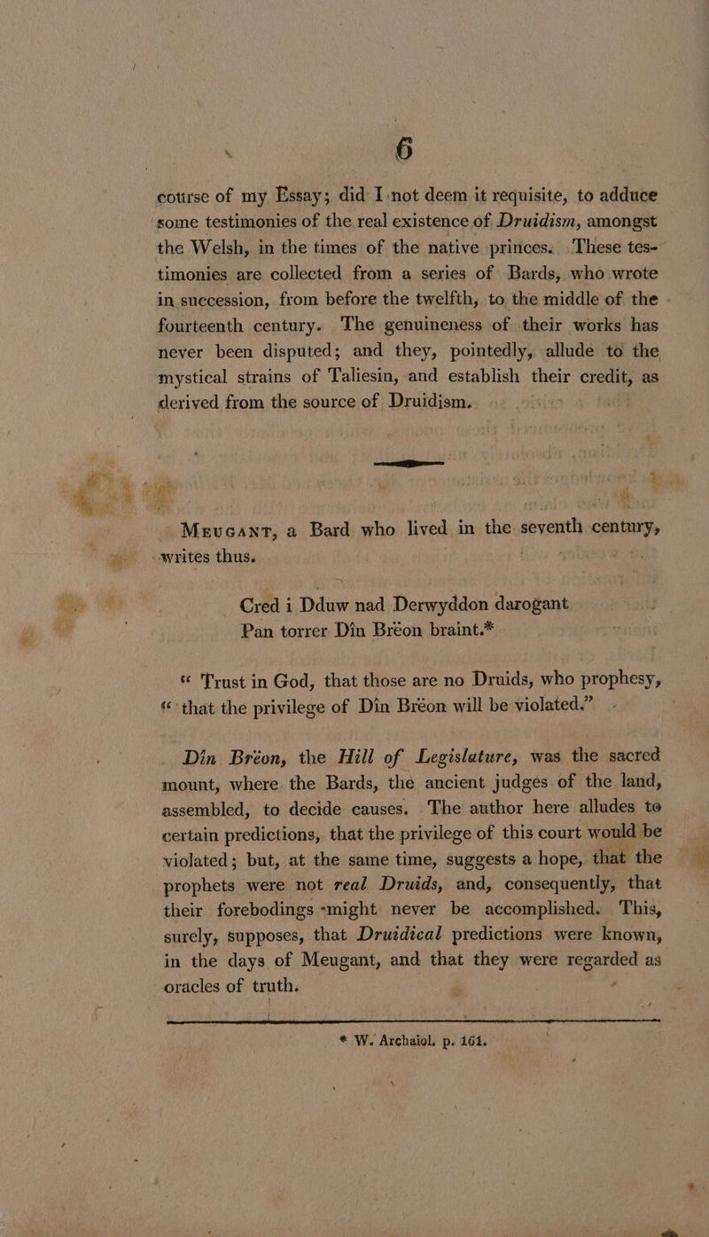 cotuse of my Essay; did I-not deem it requisite, to adduce timonies are collected from a series of Bards, who wrote fourteenth century. The genuineness of their works has mystical strains of Taliesin, and establish their credit, as Meveant, a Bard who lived in the seventh coolness Cred i Dduw nad Derwyddon darogant Pan torrer Din Bréon braint.* * Trust in God, that those are no Druids, who prophesy, that the privilege of Din Bréon will be violated.” Din Bréon, the Hill of Legislature, was the sacred mount, where the Bards, the ancient judges of the land, assembled, to decide causes. The author here alludes to certain predictions, that the privilege of this court would be violated; but, at the same time, suggests a hope, that the prophets were not real Druids, and, consequently, that their forebodings -might never be accomplished. This, surely, supposes, that Druzdical predictions were known, in the days of Meugant, and that they were regarded as oracles of truth. * W. Archaiol. p- 164.