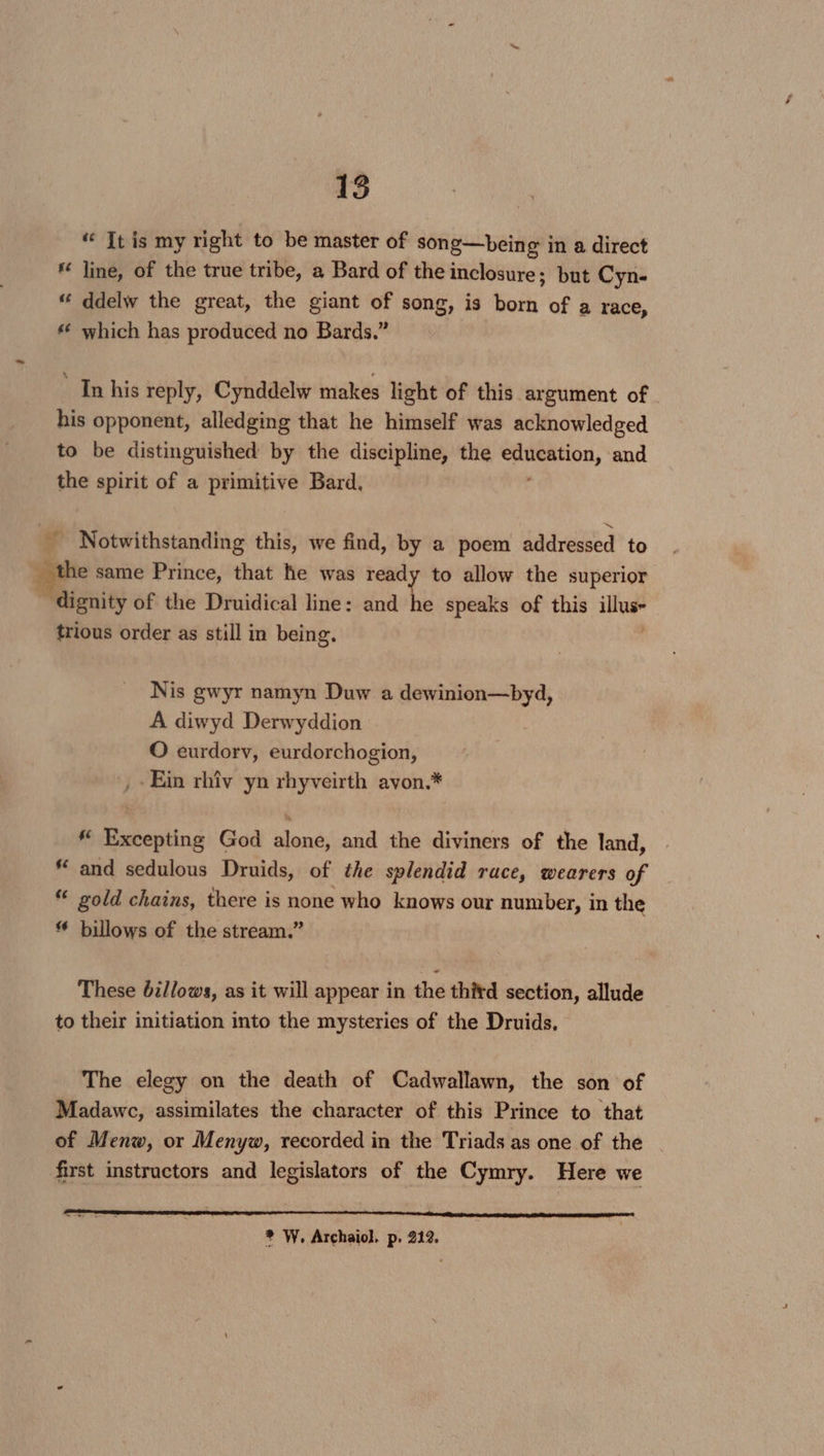 “ Tt is my right to be master of song—being in a direct line, of the true tribe, a Bard of the inclosure; but Cyn- ddelw the great, the giant of song, is born of a race, * which has produced no Bards.” ‘In his reply, Cynddelw makes light of this argument of his opponent, alledging that he himself was acknowledged to be distinguished by the discipline, the vegas tig and the spirit of a primitive Bard, rs _ Notwithstanding this, we find, by a poem addressed to e same Prince, that he was ready to allow the superior oe of the Druidical line: and he speaks of this ae trious order as still in being. Nis gwyr namyn Duw a dewinion—byd, A diwyd Derwyddion O eurdorv, eurdorchogion, , Ein rhiv yn rhyveirth avon.* * Excepting God alone, and the diviners of the land, * and sedulous Druids, of the splendid race, wearers of “ gold chains, there is none who knows our number, in the billows of the stream.” These billows, as it will appear in the thitd section, allude to their initiation into the mysteries of the Druids. The elegy on the death of Cadwallawn, the son of Madawc, assimilates the character of this Prince to that of Menw, or Menyw, recorded in the Triads as one of the first instructors and legislators of the Cymry. Here we