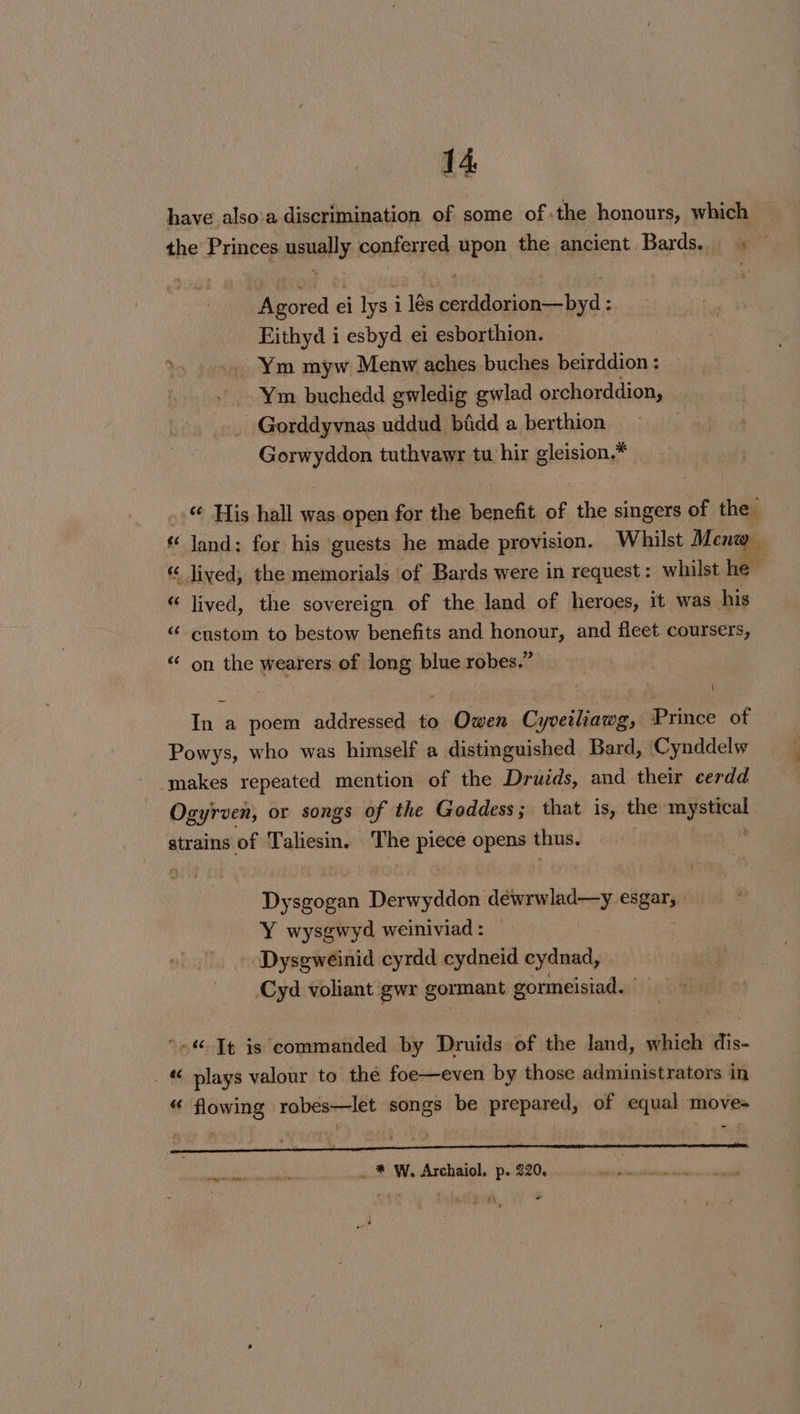 have also:a discrimination of some of .the honours, which the Princes usually conferred upon the ancient Bards. — Agored ei lys i lés cerddorion—byd : Eithyd i esbyd ei esborthion. Ym myw Menw aches buches beirddion : - Ym buchedd gwledig gwlad orchorddion, — _ Gorddyvnas uddud bidd a berthion, » 7) .-*, Sialic tuthvawr tu’hir eleision.* © His hall was open for the eageF of the singers of the Jand: for his guests he made provision. Whilst Mena “ lived, the memorials of Bards were in request: whilst he “ lived, the sovereign of the land of heroes, it was his &lt;“ custom to bestow benefits and honour, and fleet coursers, «‘ on the wearers of long blue robes.” ( In a poem addressed to Owen Cyveiliawg, Prince of Powys, who was himself a distinguished Bard, Cynddelw makes repeated mention of the Druids, and their cerdd Ogyrven, or songs of the Goddess ; that is, the caneeeel strains of Taliesin. The Ne opens thus. Dysgogan eevddns déinrwlad—y esgar; | Y wysgwyd weiniviad: — - Dysgweinid cyrdd cydneid cydnad, Cyd voliant gwr gormant g gormeisiad. | “»« Tt is commanded by Druids of the land, ae dis- . plays valour to the foe—even by those administrators in “ flowing robes—let songs be prepared, of equal move- re - Fags leant te ate be +